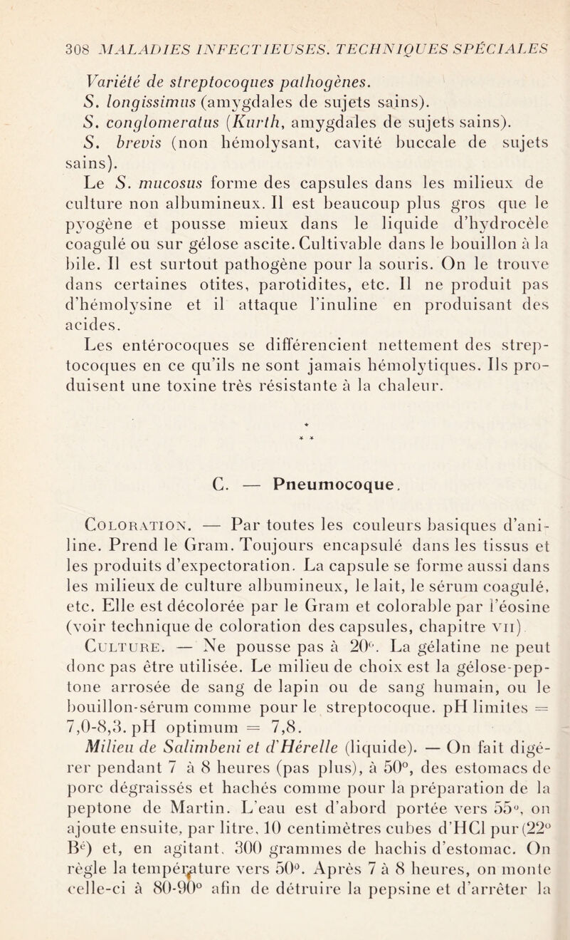 Variété de streptocoques pathogènes. S. longissimus (amygdales de sujets sains). 5. conglomeratus (Kurth, amygdales de sujets sains). S. brevis (non hémolysant, cavité buccale de sujets sains). Le S. nmcosus forme des capsules dans les milieux de culture non albumineux. Il est beaucoup plus gros que le pyogène et pousse mieux dans le liquide d’hydrocèle coagulé ou sur gélose ascite. Cultivable dans le bouillon à la bile. Il est surtout pathogène pour la souris. On le trouve dans certaines otites, parotidites, etc. Il ne produit pas d’hémolysine et il attaque l'inuline en produisant des acides. Les entérocoques se différencient nettement des strep¬ tocoques en ce qu’ils ne sont jamais hémolytiques. Ils pro¬ duisent une toxine très résistante à la chaleur. C. — Pneumocoque. Coloration. — Par toutes les couleurs basiques d’ani ¬ line. Prend le Gram. Toujours encapsulé dans les tissus et les produits d’expectoration. La capsule se forme aussi dans les milieux de culture albumineux, le lait, le sérum coagulé, etc. Elle est décolorée par le Gram et colorable par i’éosine (voir technique de coloration des capsules, chapitre vu) Culture. — Ne pousse pas à 20°. La gélatine ne peut donc pas être utilisée. Le milieu de choix est la gélose-pep- tone arrosée de sang de lapin ou de sang humain, ou le bouillon-sérum comme pour le streptocoque. pH limites = 7,0-8,3. pH optimum = 7,8. Milieu de Salimbeni et d'Hérelle (liquide). — On fait digé¬ rer pendant 7 à 8 heures (pas plus), à 50°, des estomacs de porc dégraissés et hachés comme pour la préparation de la peptone de Martin. L’eau est d’abord portée vers 55°, on ajoute ensuite, par litre, 10 centimètres cubes d’HCl pur (22° IL') et, en agitant, 300 grammes de hachis d’estomac. On règle la température vers 50°. Après 7 à 8 heures, on monte celle-ci à 80*90° afin de détruire la pepsine et d’arrêter la