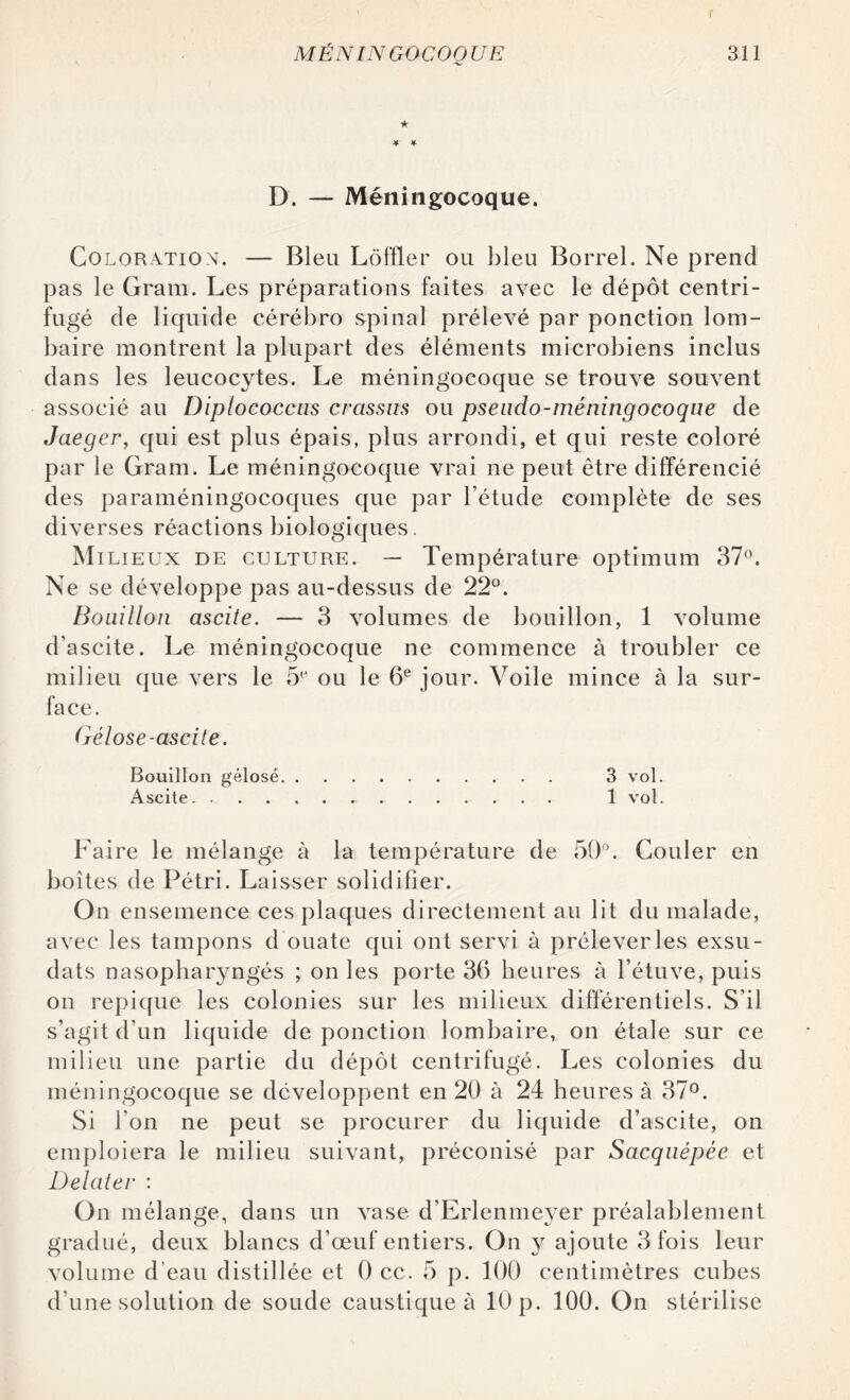 < ★ D. — Méningocoque. Coloration. — Bleu Lôffler ou bleu Borrel. Ne prend pas le Gram. Les préparations faites avec le dépôt centri¬ fugé de liquide cérébro spinal prélevé par ponction lom¬ baire montrent la plupart des éléments microbiens inclus dans les leucocytes. Le méningocoque se trouve souvent associé au Diplococcas crassus ou psendo-méningocoque de Jaeger, qui est plus épais, plus arrondi, et qui reste coloré par le Gram. Le méningocoque vrai ne peut être différencié des paraméningocoques que par l’étude complète de ses diverses réactions biologiques. Mi lieux de culture. — Température optimum 37°. Ne se développe pas au-dessus de 22°. Bouillon ascite. — 3 volumes de bouillon, 1 volume d’ascite. Le méningocoque ne commence à troubler ce milieu que vers le 5e ou le 6e jour. Voile mince à la sur¬ face. Gélose-ascite. Bouillon gélose. 3 vol. Ascite. 1 vol. Faire le mélange à la température de 50°. Couler en boîtes de Pétri. Laisser solidifier. On ensemence ces plaques directement au lit du malade, avec les tampons d ouate qui ont servi à prélever les exsu- dats nasopharyngés ; on les porte 36 heures à l’étuve, puis on repique les colonies sur les milieux différentiels. S’il s’agit d’un liquide de ponction lombaire, on étale sur ce milieu une partie du dépôt centrifugé. Les colonies du méningocoque se développent en 20 à 24 heures à 37°. Si l’on ne peut se procurer du liquide d’ascite, on emploiera le milieu suivant, préconisé par Sacquépée et Delater : On mélange, dans un vase d’Erlenmeyer préalablement gradué, deux blancs d’œuf entiers. On y ajoute 3 fois leur volume d’eau distillée et 0 cc. 5 p. 100 centimètres cubes d’une solution de soude caustique à 10 p. 100. On stérilise