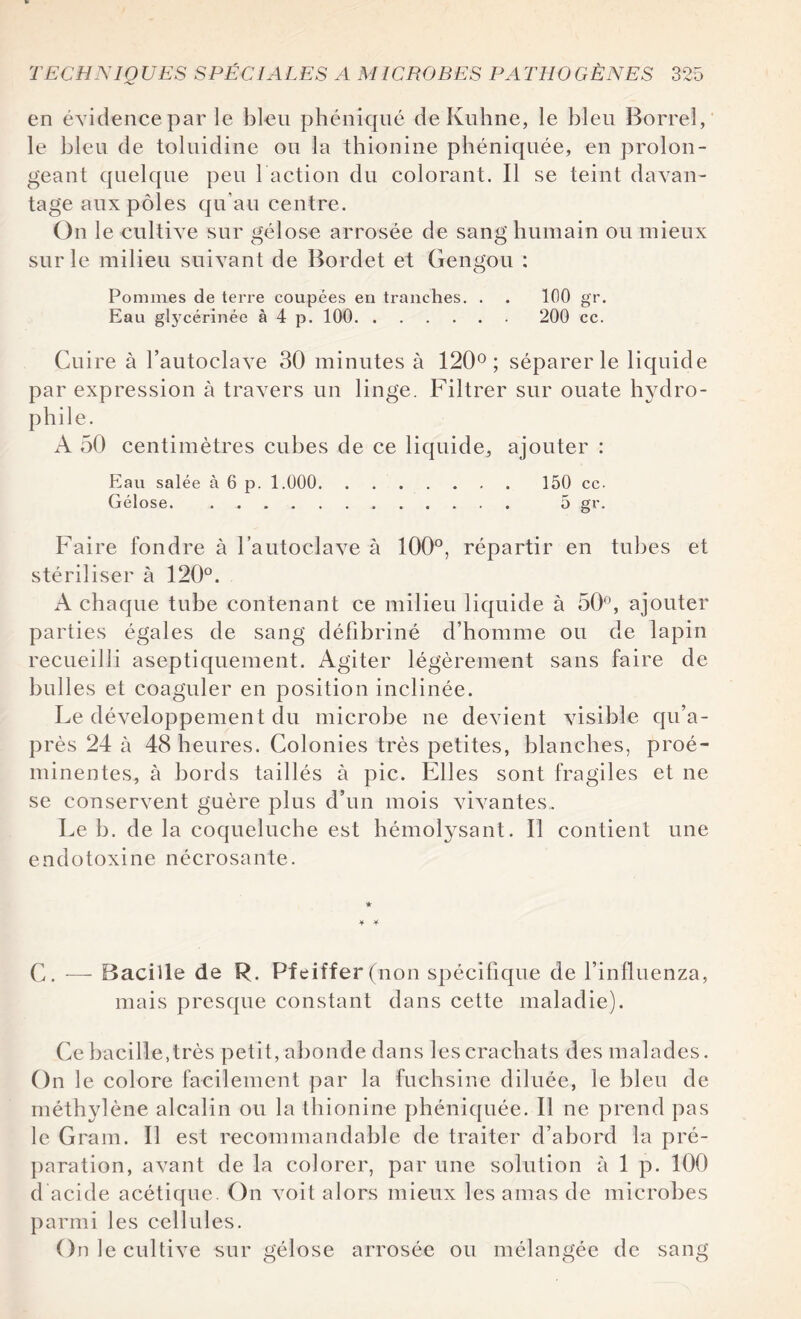 en évidence par le bleu phéniqué de Kuhne, le bleu Borrel, le bleu de toluidine ou la thionine phéniquée, en prolon¬ geant quelque peu faction du colorant. Il se teint davan¬ tage aux pôles qu'au centre. On le cultive sur gélose arrosée de sang humain ou mieux sur le milieu suivant de Bordet et Gengou : Pommes de terre coupées en tranches. . . 100 gr. Eau glycérinée à 4 p. 100. 200 cc. Cuire à l’autoclave 30 minutes à 120°; séparer le liquide par expression à travers un linge. Filtrer sur ouate hydro¬ phile. A 50 centimètres cubes de ce liquide, ajouter : Eau salée à 6 p. 1.000. 150 cc. Gélose. 5 gr. Faire fondre à l’autoclave à 100°, répartir en tubes et stériliser à 120°. A chaque tube contenant ce milieu liquide à 50°, ajouter parties égales de sang défibriné d’homme ou de lapin recueilli aseptiquement. Agiter légèrement sans faire de bulles et coaguler en position inclinée. Le développement du microbe ne devient visible qu’a- près 24 à 48 heures. Colonies très petites, blanches, proé¬ minentes, à bords taillés à pic. Elles sont fragiles et ne se conservent guère plus d’un mois vivantes. Le b. de la coqueluche est hémolysant. Il contient une endotoxine nécrosante. Y Y C. — Bacille de R. Pfeiffer (non spécifique de l’influenza, mais presque constant dans cette maladie). Ce bacille,très petit, abonde dans les crachats des malades. On le colore facilement par la fuchsine diluée, le bleu de méthylène alcalin ou la thionine phéniquée. Il ne prend pas le Gram. Il est recommandable de traiter d’abord la pré¬ paration, avant de la colorer, par une solution à 1 p. 100 d acide acétique. On voit alors mieux les amas de microbes parmi les cellules. On le cultive sur gélose arrosée ou mélangée de sang