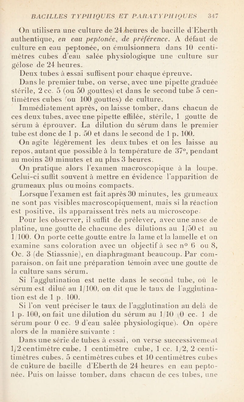 On utilisera une culture de 24/heures de bacille d'Eberth authentique, en eau peptonée, de préférence. A défaut de culture en eau peptonée, on émulsionnera dans 10 centi¬ mètres cubes d’eau salée physiologique une culture sur gélose de 24 heures. Deux tubes à essai suffisent pour chaque épreuve. Dans le premier tube, on verse, avec une pipette graduée stérile, 2 cc. 5 (ou 50 gouttes) et dans le second tube 5 cen¬ timètres cubes fou 100 gouttes) de culture. Immédiatement après, on laisse tomber, dans chacun de ces deux tubes, avec une pipette effilée, stérile, 1 goutte de sérum à éprouver. La dilution du sérum dans le premier tube est donc de 1 p. 50 et dans le second de 1 p. 100. On agite légèrement les deux tubes et on les laisse au repos, autant que possible à la température de 37°, pendant au moins 30 minutes et au plus 3 heures. On pratique alors l’examen macroscopique à la loupe. Celui-ci suffit souvent à mettre en évidence l’apparition de grumeaux plus ou moins compacts. Lorsque l’examen est fait après 30 minutes, les grumeaux ne sont pas visibles macroscopiquement, mais si la réaction est positive, ils apparaissent très nets au microscope. Pour les observer, il suffit de prélever, avec une anse de platine, une goutte de chacune des dilutions au 1/50 et au 1/100. On porte cette goutte entre la lame et la lamelle et on examine sans coloration avec un objectif à sec n° 6 ou 8, Oc. 3 (de Stiassnie), en diaphragmant beaucoup. Par com¬ paraison, on fait une préparation témoin avec une goutte de la culture sans sérum. Si l’agglutination est nette dans le second tube, où le sérum est dilué au 1/100, on dit que le taux de l'agglutina¬ tion est de 1 p. 100. Si l’on veut préciser le taux de l’agglutination au delà de 1 p. 100, on fait unedilution du sérum au 1/10 (0 cc. 1 de sérum pour 0 cc. 9 d’eau salée physiologique). On opère alors de la manière suivante : Dans une série de tubes à essai, on verse successivement 1/2 centimètre cube, 1 centimètre cube, 1 cc. 1/2, 2 centi- timètres cubes, 5 centimètres cubes et 10 centimètres cubes de culture de bacille d’Eberth de 24 heures en eau pepto¬ née. Puis on laisse tomber, dans chacun de ces tubes, une