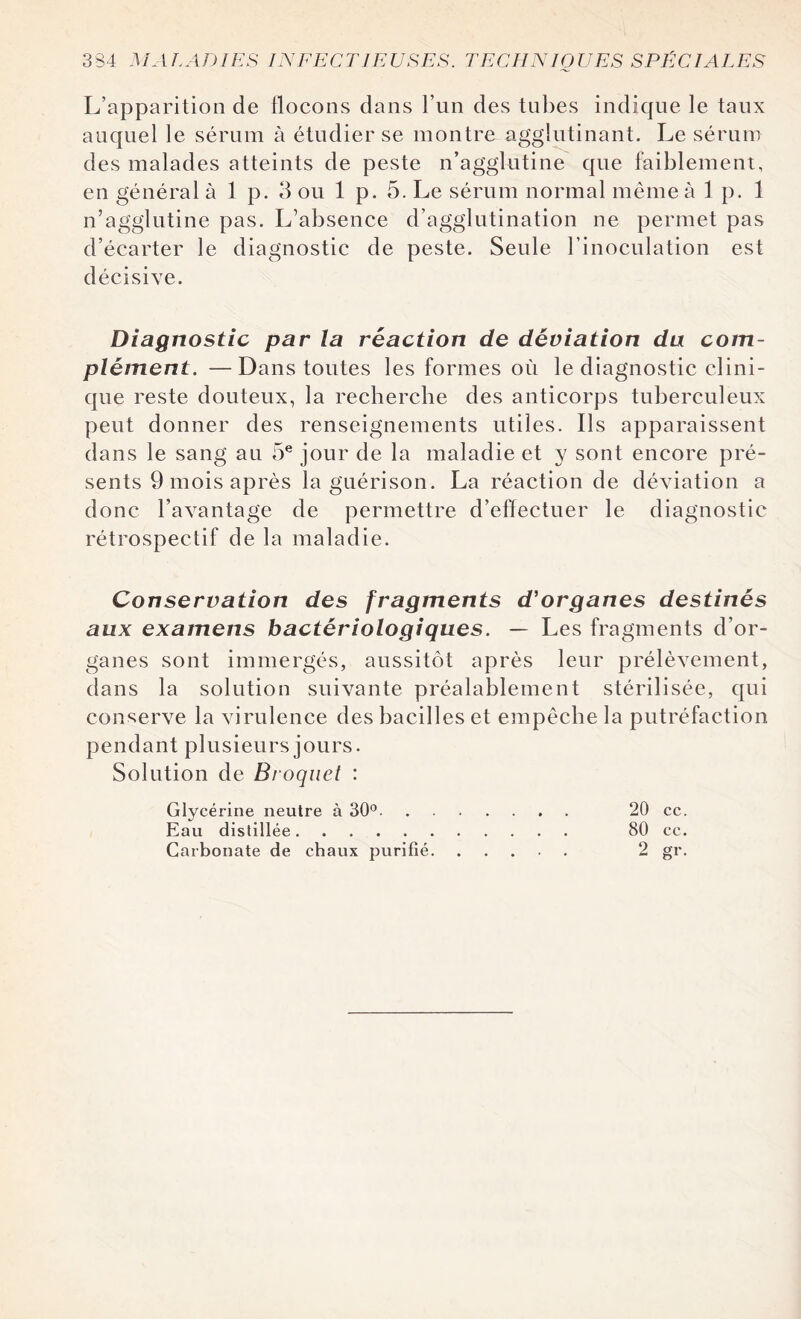 L’apparition de ilocons dans l’un des tubes indique le taux auquel le sérum à étudier se montre agglutinant. Le sérum des malades atteints de peste n’agglutine que faiblement, en général à 1 p. 3 ou 1 p. 5. Le sérum normal même à 1 p. 1 n’agglutine pas. L’absence d’agglutination ne permet pas d’écarter le diagnostic de peste. Seule l’inoculation est décisive. Diagnostic par la réaction de déviation du com¬ plément. — Dans toutes les formes où le diagnostic clini¬ que reste douteux, la recherche des anticorps tuberculeux peut donner des renseignements utiles. Ils apparaissent dans le sang au 5e jour de la maladie et y sont encore pré¬ sents 9 mois après la guérison. La réaction de déviation a donc l’avantage de permettre d’effectuer le diagnostic rétrospectif de la maladie. Conservation des fragments d'organes destinés aux examens bactériologiques. — Les fragments d’or¬ ganes sont immergés, aussitôt après leur prélèvement, dans la solution suivante préalablement stérilisée, qui conserve la virulence des bacilles et empêche la putréfaction pendant plusieurs jours. Solution de Broquet : Glycérine neutre à 30°. 20 ce. Eau distillée. 80 ce. Carbonate de chaux purifié. 2 gr.