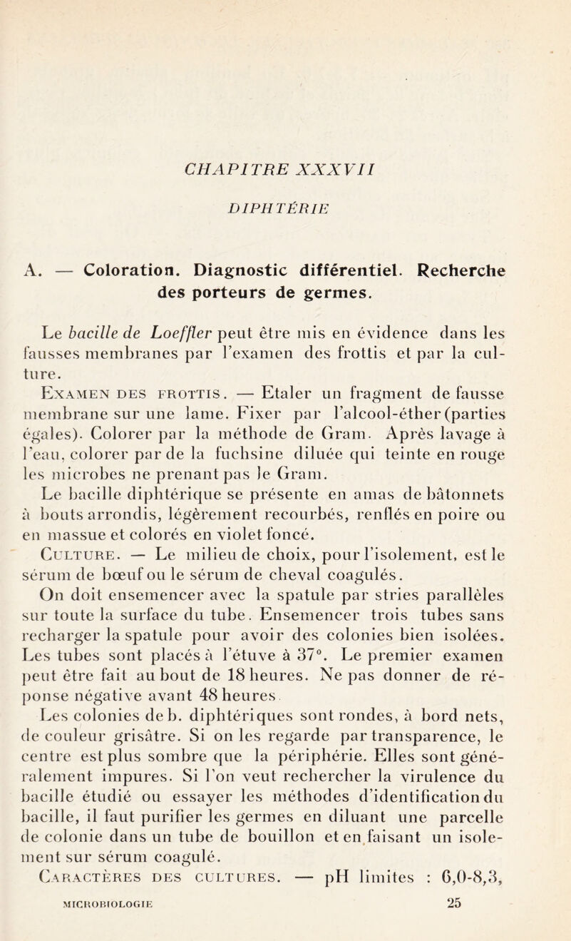 DI PH TÉR1E A. — Coloration. Diagnostic différentiel. Recherche des porteurs de germes. Le bacille de Loeffler peut être mis en évidence dans les fausses membranes par l’examen des frottis et par la cul¬ ture. Examendes frottis. —Etaler un fragment défaussé membrane sur une lame. Fixer par l’alcool-éther(parties égales). Colorer par la méthode de Gram. Après lavage à l’eau, colorer par de la fuchsine diluée qui teinte en rouge les microbes ne prenant pas le Gram. Le bacille diphtérique se présente en amas de bâtonnets à bouts arrondis, légèrement recourbés, renflés en poire ou en massue et colorés en violet foncé. G u lture. — Le milieu de choix, pour l’isolement, est le sérum de bœuf ou le sérum de cheval coagulés. On doit ensemencer avec la spatule par stries parallèles sur toute la surface du tube. Ensemencer trois tubes sans recharger la spatule pour avoir des colonies bien isolées. Les tubes sont placés à l’étuve à 37°. Le premier examen peut être fait au bout de 18 heures. Ne pas donner de ré¬ ponse négative avant 48 heures Les colonies deb. diphtériques sont rondes, à bord nets, de couleur grisâtre. Si on les regarde par transparence, le centre est plus sombre que la périphérie. Elles sont géné¬ ralement impures. Si l’on veut rechercher la virulence du bacille étudié ou essayer les méthodes d’identification du bacille, il faut purifier les germes en diluant une parcelle de colonie dans un tube de bouillon et en faisant un isole¬ ment sur sérum coagulé. Caractères des cultures. — pH limites : G,0-8,3, MICROBIOLOGIE 25