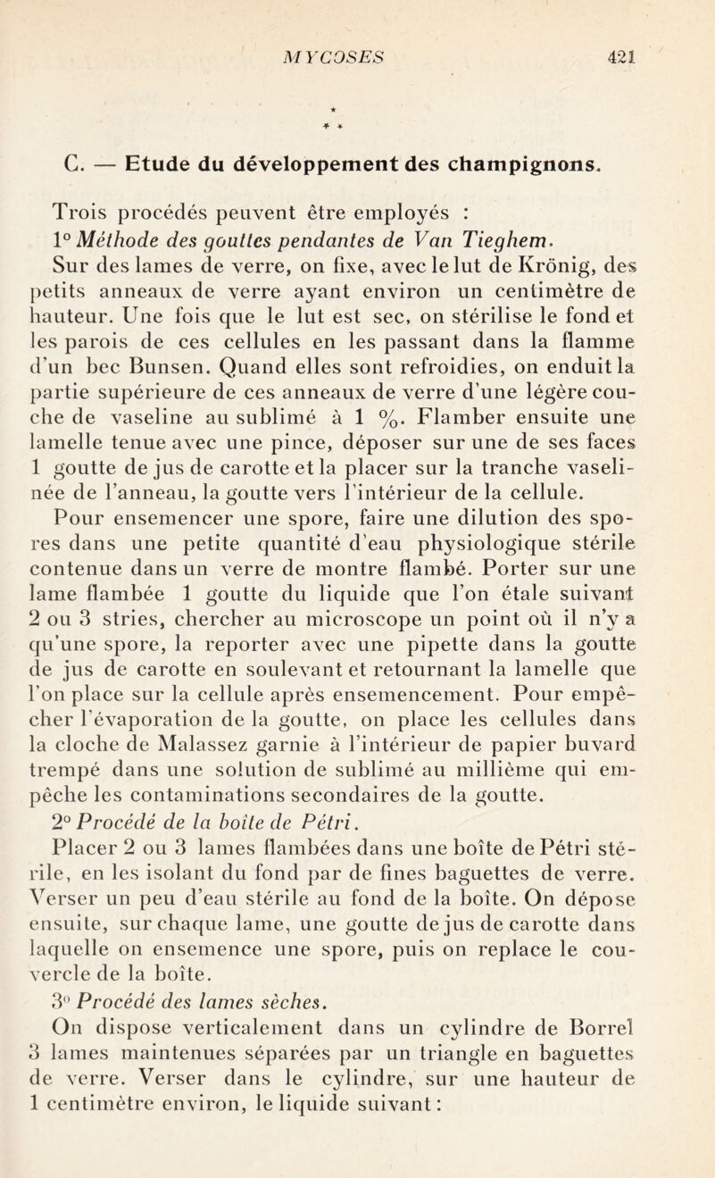 ★ C. — Etude du développement des champignons. Trois procédés peuvent être employés : 1° Méthode des gouttes pendantes de Van Tieghem. Sur des lames de verre, on fixe, avec le lut de Krônig, des petits anneaux de verre ayant environ un centimètre de hauteur. Une fois que le lut est sec, on stérilise le fond et les parois de ces cellules en les passant dans la flamme d'un bec Bunsen. Quand elles sont refroidies, on enduit la partie supérieure de ces anneaux de verre d’une légère cou¬ che de vaseline au sublimé à 1 %. Flamber ensuite une lamelle tenue avec une pince, déposer sur une de ses faces 1 goutte de jus de carotte et la placer sur la tranche vaseli- née de l’anneau, la goutte vers l’intérieur de la cellule. Pour ensemencer une spore, faire une dilution des spo¬ res dans une petite quantité d’eau physiologique stérile contenue dans un verre de montre flambé. Porter sur une lame flambée 1 goutte du liquide que l’on étale suivant 2 ou 3 stries, chercher au microscope un point où il n’y a qu’une spore, la reporter avec une pipette dans la goutte de jus de carotte en soulevant et retournant la lamelle que l’on place sur la cellule après ensemencement. Pour empê¬ cher l’évaporation de la goutte, on place les cellules dans la cloche de Malassez garnie à l’intérieur de papier buvard trempé dans une solution de sublimé au millième qui em¬ pêche les contaminations secondaires de la goutte. 2° Procédé de la boite de Pétri. Placer 2 ou 3 lames flambées dans une boîte de Pétri sté¬ rile, en les isolant du fond par de fines baguettes de verre. Verser un peu d’eau stérile au fond de la boîte. On dépose ensuite, sur chaque lame, une goutte de jus de carotte dans laquelle on ensemence une spore, puis on replace le cou¬ vercle de la boîte. 3° Procédé des lames sèches. On dispose verticalement dans un cylindre de Borrel 3 lames maintenues séparées par un triangle en baguettes de verre. Verser dans le cylindre, sur une hauteur de 1 centimètre environ, le liquide suivant: