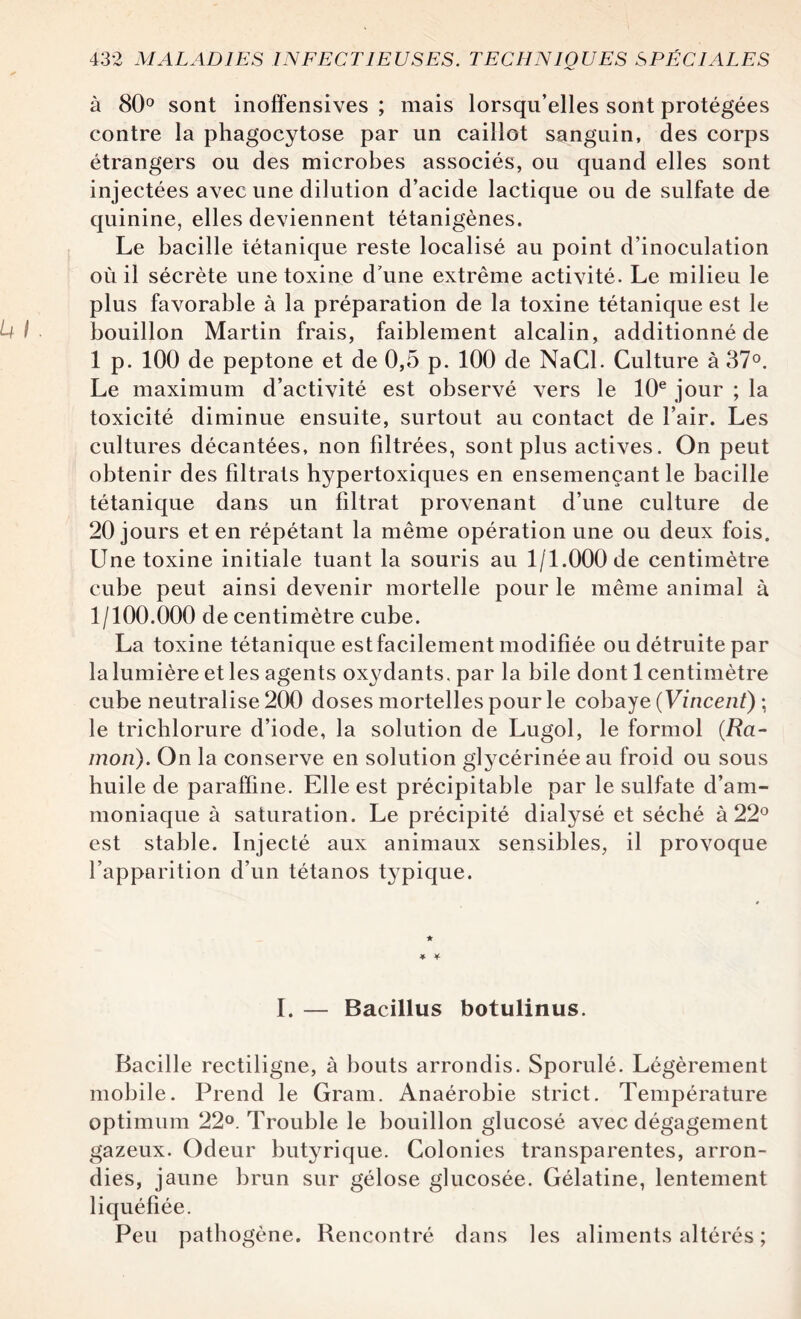 à 80° sont inoffensives ; mais lorsqu’elles sont protégées contre la phagocytose par un caillot sanguin, des corps étrangers ou des microbes associés, ou quand elles sont injectées avec une dilution d’acide lactique ou de sulfate de quinine, elles deviennent tétanigènes. Le bacille tétanique reste localisé au point d’inoculation où il sécrète une toxine d’une extrême activité. Le milieu le plus favorable à la préparation de la toxine tétanique est le bouillon Martin frais, faiblement alcalin, additionné de 1 p. 100 de peptone et de 0,5 p. 100 de NaCl. Culture à 37°. Le maximum d’activité est observé vers le 10e jour ; la toxicité diminue ensuite, surtout au contact de l’air. Les cultures décantées, non filtrées, sont plus actives. On peut obtenir des filtrats hypertoxiques en ensemençant le bacille tétanique dans un filtrat provenant d’une culture de 20 jours et en répétant la même opération une ou deux fois. Une toxine initiale tuant la souris au 1/1.000 de centimètre cube peut ainsi devenir mortelle pour le même animal à 1/100.000 de centimètre cube. La toxine tétanique est facilement modifiée ou détruite par la lumière et les agents oxydants, par la bile dont 1 centimètre cube neutralise 200 doses mortelles pour le cobaye (Vincent) ; le trichlorure d’iode, la solution de Lugol, le formol (Ra- mori). On la conserve en solution glycérinée au froid ou sous huile de paraffine. Elle est précipitable par le sulfate d’am¬ moniaque à saturation. Le précipité dialysé et séché à 22° est stable. Injecté aux animaux sensibles, il provoque l’apparition d’un tétanos typique. I. — Bacillus botulinus. Bacille rectiligne, à bouts arrondis. Sporulé. Légèrement mobile. Prend le Gram. Anaérobie strict. Température optimum 22°. Trouble le bouillon glucosé avec dégagement gazeux. Odeur butyrique. Colonies transparentes, arron¬ dies, jaune brun sur gélose glucosée. Gélatine, lentement liquéfiée. Peu pathogène. Rencontré dans les aliments altérés ;