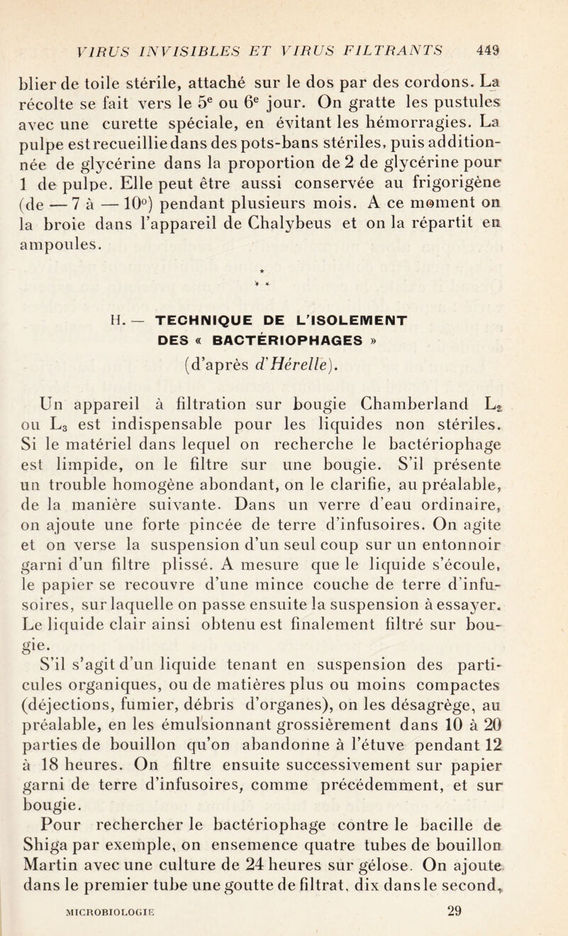 blier de toile stérile, attaché sur le dos par des cordons. La récolte se fait vers le 5e ou 6e jour. On gratte les pustules avec une curette spéciale, en évitant les hémorragies. La pulpe estrecueilliedans des pots-bans stériles, puis addition¬ née de glycérine dans la proportion de 2 de glycérine pour 1 de pulpe. Elle peut être aussi conservée au frigorigène (de — 7 à — 10°) pendant plusieurs mois. A ce moment on la broie dans l’appareil de Chalybeus et on la répartit eu ampoules. H. — TECHNIQUE DE L'ISOLEMENT DES « BACTÉRIOPHAGES » (d’après d'Hérelle). Un appareil à filtration sur bougie Chamberland L2 ou L3 est indispensable pour les liquides non stériles. Si le matériel dans lequel on recherche le bactériophage est limpide, on le filtre sur une bougie. S’il présente un trouble homogène abondant, on le clarifie, au préalable, de la manière suivante. Dans un verre d’eau ordinaire, on ajoute une forte pincée de terre d’infusoires. On agite et on verse la suspension d’un seul coup sur un entonnoir garni d’un filtre plissé. A mesure que le liquide s’écoule, le papier se recouvre d’une mince couche de terre d’infu¬ soires, sur laquelle on passe ensuite la suspension à essayer. Le liquide clair ainsi obtenu est finalement filtré sur bou- gie\ S’il s’agit d’un liquide tenant en suspension des parti¬ cules organiques, ou de matières plus ou moins compactes (déjections, fumier, débris d’organes), on les désagrège, au préalable, en les émulsionnant grossièrement dans 10 à 20 parties de bouillon qu’on abandonne à l’étuve pendant 12 à 18 heures. On filtre ensuite successivement sur papier garni de terre d’infusoires, comme précédemment, et sur bougie. Pour rechercher le bactériophage contre le bacille de Shiga par exemple, on ensemence quatre tubes de bouillon Martin avec une culture de 24 heures sur gélose. On ajoute dans le premier tube une goutte de filtrat, dix dans le second* MICROBIOLOGIE 29