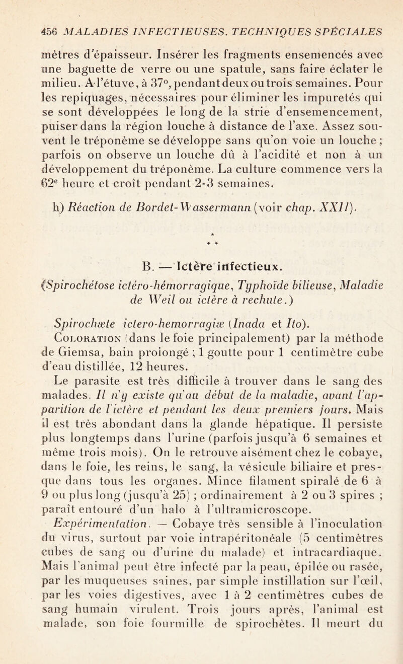 mètres d'épaisseur. Insérer les fragments ensemencés avec une baguette de verre ou une spatule, sans faire éclater le milieu. A l’étuve, à 37°, pendant deux ou trois semaines. Pour les repiquages, nécessaires pour éliminer les impuretés qui se sont développées le long de la strie d’ensemencement, puiser dans la région louche à distance de l’axe. Assez sou¬ vent le tréponème se développe sans qu’on voie un louche ; parfois on observe un louche du à l’acidité et non à un développement du tréponème. La culture commence vers la 62e heure et croît pendant 2-3 semaines. h) Réaction de Bordet-Wassermann (voir chap. XXII). * * B. — Ictère infectieux. (Spirochétose ictéro-hémorragiqne, Typhoïde bilieuse, Maladie de Weil ou ictère à rechute.) Spirochæte ictero-hemorragiæ (înada et Ito). Coloration (dans le foie principalement) par la méthode de Giemsa, bain prolongé ; 1 goutte pour 1 centimètre cube d’eau distillée, 12 heures. Le parasite est très difficile à trouver dans le sang des malades. Il n g existe qu'au début de la maladie, avant l'ap¬ parition de l'ictère et pendant les deux premiers jours. Mais il est très abondant dans la glande hépatique. Il persiste plus longtemps dans l’urine (parfois jusqu’à 6 semaines et même trois mois). On le retrouve aisément chez le cobaye, dans le foie, les reins, le sang, la vésicule biliaire et pres¬ que dans tous les organes. Mince filament spiralé de 6 à 9 ou plus long (jusqu’à 25) ; ordinairement à 2 ou 3 spires ; paraît entouré d’un halo à l’ultramicroscope. Expérimentation. — Cobaye très sensible à l’inoculation du virus, surtout par voie intrapéritonéale (5 centimètres cubes de sang ou d’urine du malade) et intracardiaque. Mais l’an imal peut être infecté par la peau, épilée ou rasée, par les muqueuses saines, par simple instillation sur l’œil, par les voies digestives, avec 1 à 2 centimètres cubes de sang humain virulent. Trois jours après, l’animal est malade, son foie fourmille de spirochètes. Il meurt du