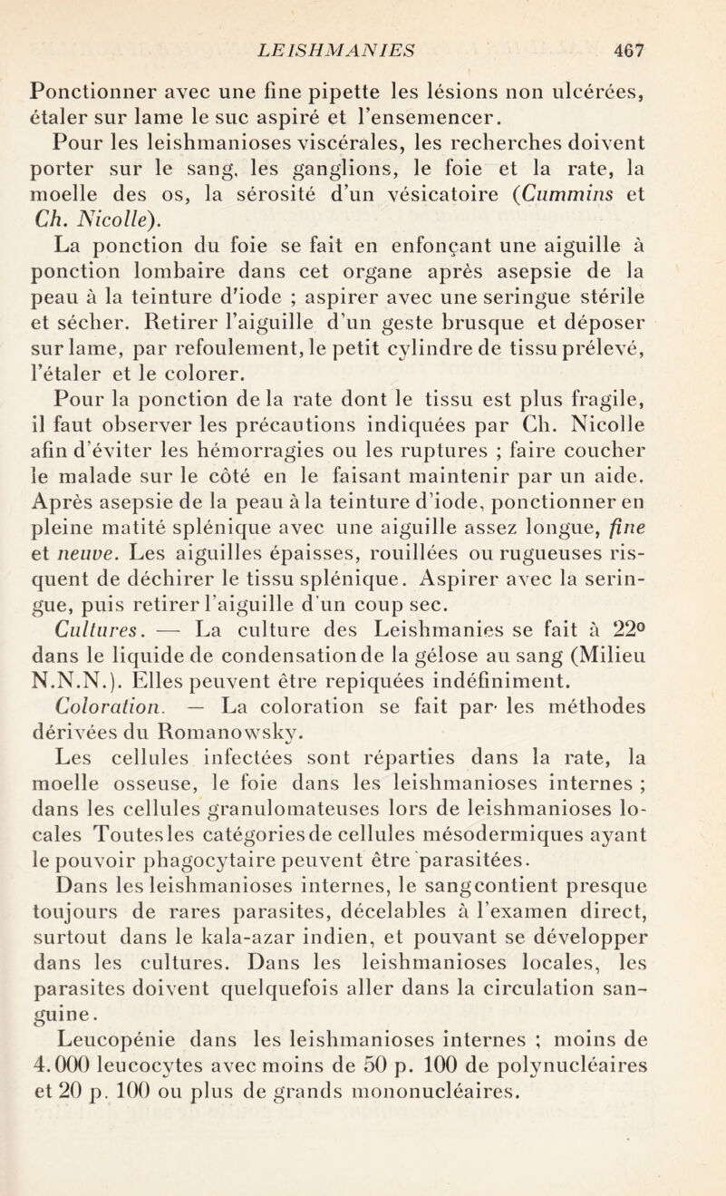 Ponctionner avec une fine pipette les lésions non ulcérées, étaler sur lame le suc aspiré et l’ensemencer. Pour les leishmanioses viscérales, les recherches doivent porter sur le sang, les ganglions, le foie et la rate, la moelle des os, la sérosité d’un vésicatoire (Cummins et Ch. Nicolle). La ponction du foie se fait en enfonçant une aiguille à ponction lombaire dans cet organe après asepsie de la peau à la teinture d'iode ; aspirer avec une seringue stérile et sécher. Retirer l’aiguille d’un geste brusque et déposer sur lame, par refoulement, le petit cylindre de tissu prélevé, l’étaler et le colorer. Pour la ponction de la rate dont le tissu est plus fragile, il faut observer les précautions indiquées par Ch. Nicolle afin d’éviter les hémorragies ou les ruptures ; faire coucher le malade sur le côté en le faisant maintenir par un aide. Après asepsie de la peau à la teinture d’iode, ponctionner en pleine matité splénique avec une aiguille assez longue, fine et neuve. Les aiguilles épaisses, rouillées ou rugueuses ris¬ quent de déchirer le tissu splénique. Aspirer avec la serin¬ gue, puis retirer l’aiguille d’un coup sec. Cultures. — La culture des Leishmanies se fait à 22° dans le liquide de condensation de la gélose au sang (Milieu N.N.N.). Elles peuvent être repiquées indéfiniment. Coloration. — La coloration se fait par- les méthodes dérivées du Romanowsky. Les cellules infectées sont réparties dans la rate, la moelle osseuse, le foie dans les leishmanioses internes ; dans les cellules granulomateuses lors de leishmanioses lo¬ cales Toutes les catégories de cellules mésodermiques ayant le pouvoir phagocytaire peuvent être parasitées. Dans les leishmanioses internes, le sangcontient presque toujours de rares parasites, décelables à l’examen direct, surtout dans le kala-azar indien, et pouvant se développer dans les cultures. Dans les leishmanioses locales, les parasites doivent quelquefois aller dans la circulation san~ guine. Leucopénie dans les leishmanioses internes ; moins de 4.000 leucocytes avec moins de 50 p. 100 de polynucléaires et 20 p. 100 ou plus de grands mononucléaires.