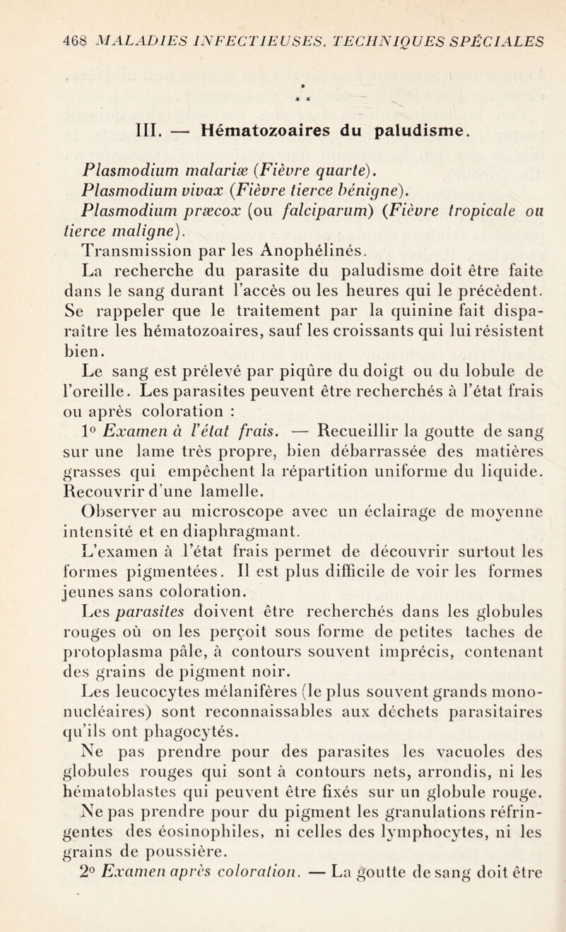 * * III. — Hématozoaires du paludisme. Plasmodium malariæ (Fièvre quarte). Plasmodium vivax (Fièvre tierce bénigne). Plasmodium præcox (ou falciparum) (Fièvre tropicale on tierce maligne). Transmission par les Anophélinés. La recherche du parasite du paludisme doit être faite dans le sang durant l’accès ou les heures qui le précèdent. Se rappeler que le traitement par la quinine fait dispa¬ raître les hématozoaires, sauf les croissants qui lui résistent bien. Le sang est prélevé par piqûre du doigt ou du lobule de l’oreille. Les parasites peuvent être recherchés à l’état frais ou après coloration : 1° Examen à l'état frais. — Recueillir la goutte de sang sur une lame très propre, bien débarrassée des matières grasses qui empêchent la répartition uniforme du liquide. Recouvrir d'une lamelle. Observer au microscope avec un éclairage de mo3Tenne intensité et en diaphragmant. L’examen à l’état frais permet de découvrir surtout les formes pigmentées. Il est plus difficile de voir les formes jeunes sans coloration. Les parasites doivent être recherchés dans les globules rouges où on les perçoit sous forme de petites taches de protoplasma pâle, à contours souvent imprécis, contenant des grains de pigment noir. Les leucocytes mélanifères (le plus souvent grands mono¬ nucléaires) sont reconnaissables aux déchets parasitaires qu’ils ont phagocytés. Ne pas prendre pour des parasites les vacuoles des globules rouges qui sont à contours nets, arrondis, ni les hématoblastes qui peuvent être fixés sur un globule rouge. Ne pas prendre pour du pigment les granulations réfrin¬ gentes des éosinophiles, ni celles des lymphocytes, ni les grains de poussière. 2° Examen après coloration. — La goutte de sang doit être