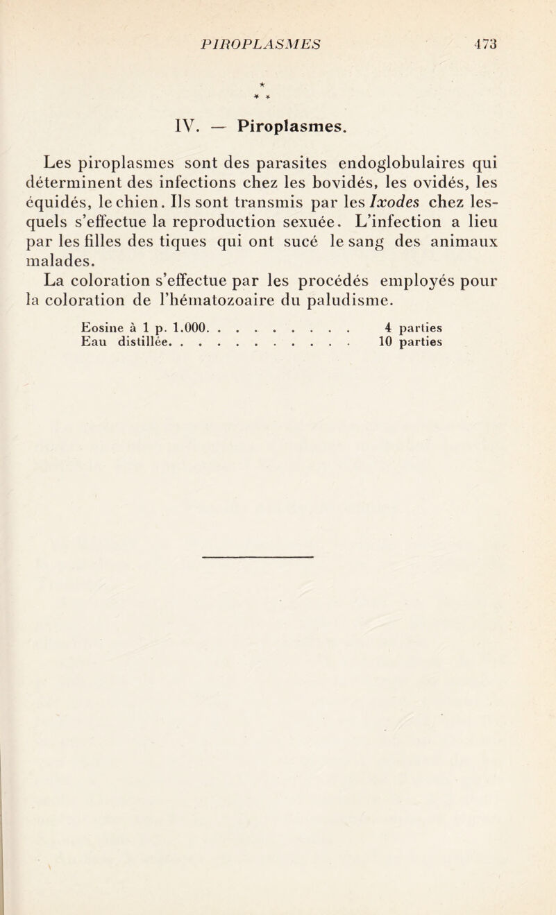 ★ IV. — Piroplasmes. Les piroplasmes sont des parasites endoglobulaires qui déterminent des infections chez les bovidés, les ovidés, les équidés, le chien. Us sont transmis par les Ixodes chez les¬ quels s’effectue la reproduction sexuée. L’infection a lieu par les filles des tiques qui ont sucé le sang des animaux malades. La coloration s’effectue par les procédés employés pour la coloration de l’hématozoaire du paludisme. Eosine à 1 p. 1.000. 4 parties Eau distillée. 10 parties