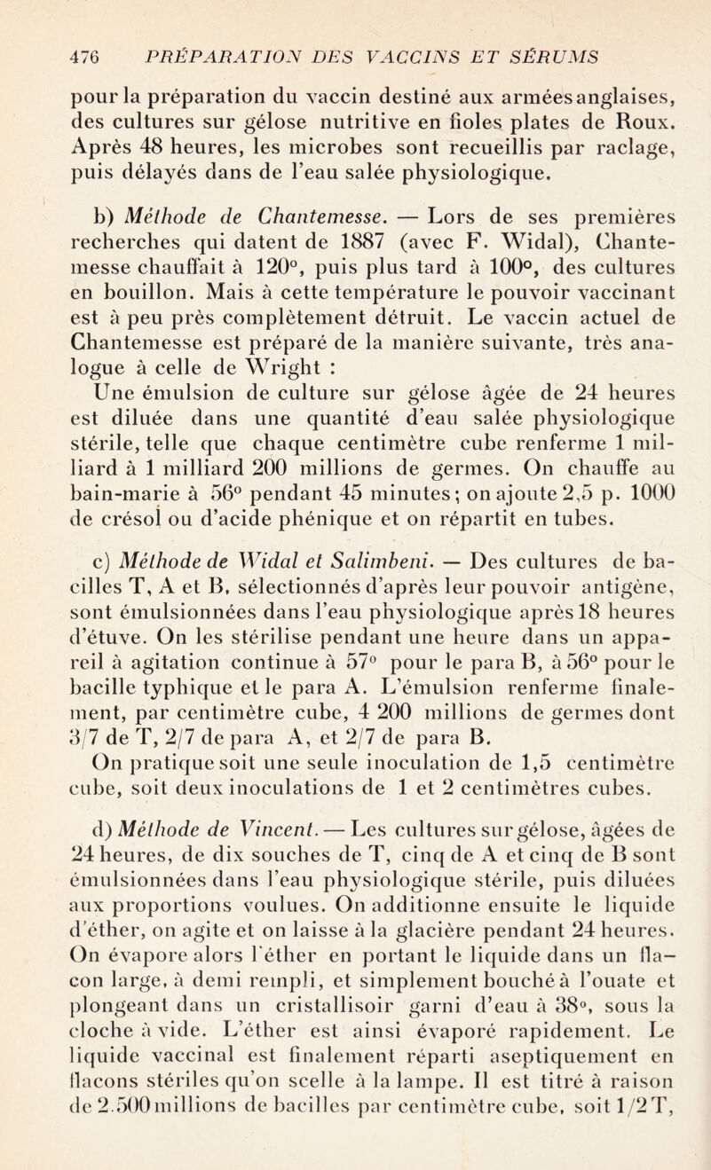 pour la préparation du vaccin destiné aux armées anglaises, des cultures sur gélose nutritive en fioles plates de Roux. Après 48 heures, les microbes sont recueillis par raclage, puis délayés dans de l’eau salée physiologique. b) Méthode de Chantemesse. — Lors de ses premières recherches qui datent de 1887 (avec F. Widal), Chante¬ messe chauffait à 120°, puis plus tard à 100°, des cultures en bouillon. Mais à cette température le pouvoir vaccinant est à peu près complètement détruit. Le vaccin actuel de Chantemesse est préparé de la manière suivante, très ana¬ logue à celle de Wright : Une émulsion de culture sur gélose âgée de 24 heures est diluée dans une quantité d’eau salée physiologique stérile, telle que chaque centimètre cube renferme 1 mil¬ liard à 1 milliard 200 millions de germes. On chauffe au bain-marie à 56° pendant 45 minutes; on ajoute 2,5 p. 1000 de crésol ou d’acide phénique et on répartit en tubes. c) Méthode de Widal et Salimheni. — Des cultures de ba¬ cilles T, A et B, sélectionnés d’après leur pouvoir antigène, sont émulsionnées dans l’eau physiologique après 18 heures d’étuve. On les stérilise pendant une heure dans un appa¬ reil à agitation continue à 57° pour le para B, à 56° pour le bacille typhique et le para A. L’émulsion renferme finale¬ ment, par centimètre cube, 4 200 millions de germes dont 3/7 de T, 2/7 de para A, et 2/7 de para B. On pratique soit une seule inoculation de 1,5 centimètre cube, soit deux inoculations de 1 et 2 centimètres cubes. d) Méthode de Vincent. — Les cultures sur gélose, âgées de 24 heures, de dix souches de T, cinq de A et cinq de B sont émulsionnées dans l’eau physiologique stérile, puis diluées aux proportions voulues. On additionne ensuite le liquide d’éther, on agite et on laisse à la glacière pendant 24 heures. On évapore alors l'éther en portant le liquide dans un lla- con large, à demi rempli, et simplement bouché à l’ouate et plongeant dans un cristallisoir garni d’eau à 38°, sous la cloche à vide. L’éther est ainsi évaporé rapidement. Le liquide vaccinal est finalement réparti aseptiquement en flacons stériles qu’on scelle à la lampe. Il est titré à raison de 2.500 millions de bacilles par centimètre cube, soit 1/2 T,