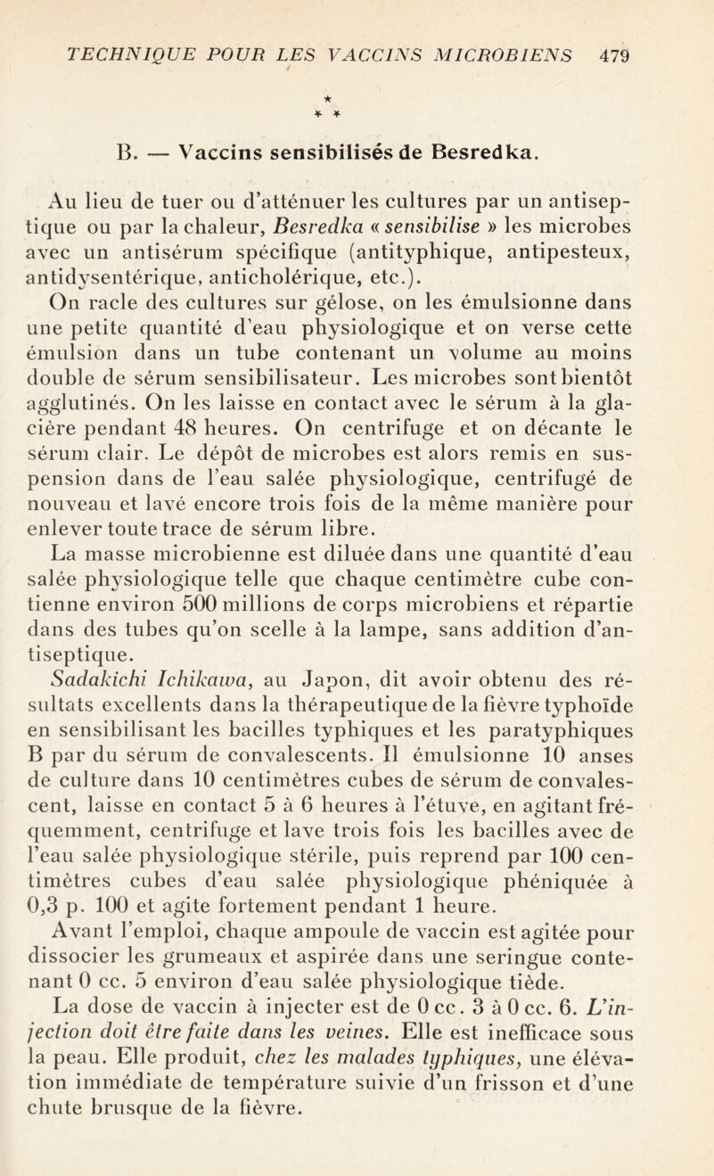 ★ * * B. — Vaccins sensibilisés de Besredka. Au lieu de tuer ou d’atténuer les cultures par un antisep¬ tique ou par la chaleur, Besredka « sensibilise » les microbes avec un antisérum spécifique (antityphique, antipesteux, antidysentérique, anticholérique, etc.). On racle des cultures sur gélose, on les émulsionne dans une petite quantité d’eau physiologique et on verse cette émulsion dans un tube contenant un volume au moins double de sérum sensibilisateur. Les microbes sontbientôt agglutinés. On les laisse en contact avec le sérum à la gla¬ cière pendant 48 heures. On centrifuge et on décante le sérum clair. Le dépôt de microbes est alors remis en sus¬ pension dans de l’eau salée physiologique, centrifugé de nouveau et lavé encore trois fois de la même manière pour enlever toute trace de sérum libre. La masse microbienne est diluée dans une quantité d’eau salée ph}7siologique telle que chaque centimètre cube con¬ tienne environ 500 millions de corps microbiens et répartie dans des tubes qu’on scelle à la lampe, sans addition d’an¬ tiseptique. Sadakichi îchikawa, au Japon, dit avoir obtenu des ré¬ sultats excellents dans la thérapeutique de la fièvre typhoïde en sensibilisant les bacilles typhiques et les paratyphiques B par du sérum de convalescents. Il émulsionne 10 anses de culture dans 10 centimètres cubes de sérum de convales¬ cent, laisse en contact 5 à 6 heures à l’étuve, en agitant fré¬ quemment, centrifuge et lave trois fois les bacilles avec de l’eau salée physiologique stérile, puis reprend par 100 cen¬ timètres cubes d’eau salée physiologique phéniquée à 0,3 p. 100 et agite fortement pendant 1 heure. Avant l’emploi, chaque ampoule de vaccin est agitée pour dissocier les grumeaux et aspirée dans une seringue conte¬ nant 0 cc. 5 environ d’eau salée physiologique tiède. La dose de vaccin à injecter est de 0 cc. 3 à 0 cc. 6. L'in¬ jection doit être faite dans les veines. Elle est inefficace sous la peau. Elle produit, chez les malades typhiques, une éléva¬ tion immédiate de température suivie d’un frisson et d’une chute brusque de la fièvre.