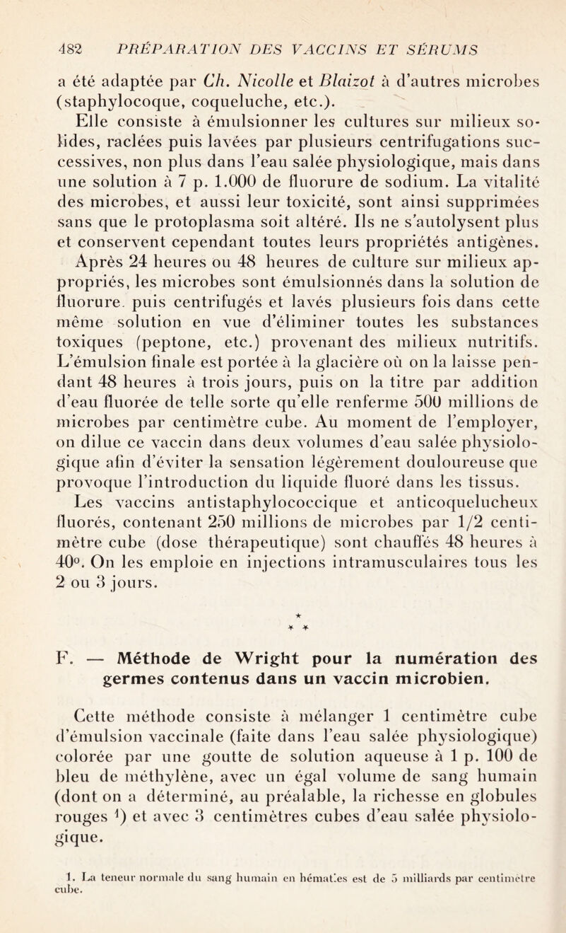 a été adaptée par Ch. Nicolle et Blaizot à d’autres microbes (staphylocoque, coqueluche, etc.). Elle consiste à émulsionner les cultures sur milieux so¬ lides, raclées puis lavées par plusieurs centrifugations suc¬ cessives, non plus dans l’eau salée physiologique, mais dans une solution à 7 p. 1.000 de fluorure de sodium. La vitalité des microbes, et aussi leur toxicité, sont ainsi supprimées sans que le protoplasma soit altéré. Ils ne s’autolysent plus et conservent cependant toutes leurs propriétés antigènes. Après 24 heures ou 48 heures de culture sur milieux ap¬ propriés, les microbes sont émulsionnés dans la solution de fluorure, puis centrifugés et lavés plusieurs fois dans cette même solution en vue d’éliminer toutes les substances toxiques (peptone, etc.) provenant des milieux nutritifs. L’émulsion finale est portée à la glacière où on la laisse pen¬ dant 48 heures à trois jours, puis on la titre par addition d’eau fluorée de telle sorte qu elle renferme 500 millions de microbes par centimètre cube. Au moment de l’employer, on dilue ce vaccin dans deux volumes d’eau salée physiolo¬ gique afin d’éviter la sensation légèrement douloureuse que provoque l’introduction du liquide fluoré dans les tissus. Les vaccins antistaphylococcique et anticoquelucheux fluorés, contenant 250 millions de microbes par 1/2 centi¬ mètre cube (dose thérapeutique) sont chauffes 48 heures à 40°. On les emploie en injections intramusculaires tous les 2 ou 3 jours. ★ * * F. — Méthode de Wright pour la numération des germes contenus dans un vaccin microbien. Cette méthode consiste à mélanger 1 centimètre cube d’émulsion vaccinale (faite dans l’eau salée physiologique) colorée par une goutte de solution aqueuse à 1 p. 100 de bleu de méthylène, avec un égal volume de sang humain (dont on a déterminé, au préalable, la richesse en globules rouges J) et avec 3 centimètres cubes d’eau salée physiolo¬ gique. 1. La teneur normale du sang humain en hématies est de 5 milliards par centimètre cube.