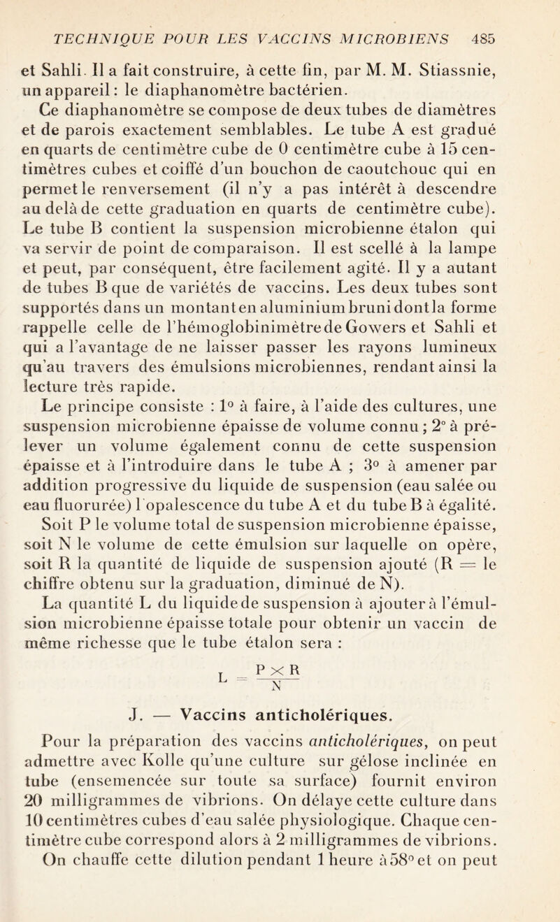 et Sahli. Il a fait construire, à cette fin, par M. M. Stiassnie, un appareil : le diaphanomètre bactérien. Ce diaphanomètre se compose de deux tubes de diamètres et de parois exactement semblables. Le tube A est gradué en quarts de centimètre cube de 0 centimètre cube à 15 cen¬ timètres cubes et coiffé d’un bouchon de caoutchouc qui en permet le renversement (il n’y a pas intérêt à descendre au delà de cette graduation en quarts de centimètre cube). Le tube B contient la suspension microbienne étalon qui va servir de point de comparaison. Il est scellé à la lampe et peut, par conséquent, être facilement agité. Il y a autant de tubes B que de variétés de vaccins. Les deux tubes sont supportés dans un montant en aluminium bruni dont la forme rappelle celle de rhémoglobinimètrede Gowers et Sahli et qui a l’avantage de ne laisser passer les rayons lumineux qu’au travers des émulsions microbiennes, rendant ainsi la lecture très rapide. Le principe consiste : 1° à faire, à l’aide des cultures, une suspension microbienne épaisse de volume connu ; 2° à pré¬ lever un volume également connu de cette suspension épaisse et à l’introduire dans le tube A ; 3° à amener par addition progressive du liquide de suspension (eau salée ou eau fluorurée) l opalescence du tube A et du tube B à égalité. Soit P le volume total de suspension microbienne épaisse, soit N le volume de cette émulsion sur laquelle on opère, soit B la quantité de liquide de suspension ajouté (R = le chiffre obtenu sur la graduation, diminué de N). La quantité L du liquide de suspension à ajoutera l’émul¬ sion microbienne épaisse totale pour obtenir un vaccin de même richesse que le tube étalon sera : T P X R L ~ N J. — Vaccins anticholériques. Pour la préparation des vaccins anticholériques, on peut admettre avec Kolle qu’une culture sur gélose inclinée en tube (ensemencée sur toute sa surface) fournit environ 20 milligrammes de vibrions. On délaye cette culture dans 10 centimètres cubes d’eau salée physiologique. Chaque cen¬ timètre cube correspond alors à 2 milligrammes de vibrions. On chauffe cette dilution pendant 1 heure à58° et on peut