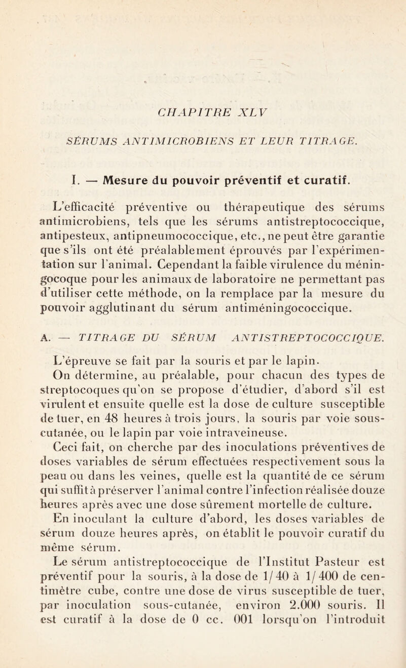 SÉRUMS ANTIMICROBIENS ET LEUR TITRAGE. I. — Mesure du pouvoir préventif et curatif. L’efficacité préventive ou thérapeutique des sérums antimicrobiens, tels que les sérums antistreptococcique, antipesteux, antipneumococcique, etc., ne peut être garantie que s’ils ont été préalablement éprouvés par l’expérimen¬ tation sur l’animal. Cependant la faible virulence du ménin¬ gocoque pour les animaux de laboratoire ne permettant pas d’utiliser cette méthode, on la remplace par la mesure du pouvoir agglutinant du sérum antiméningococcique. A. — TITRAGE DU SÉRUM ANTISTREPTOCOCCIQUE. L’épreuve se fait par la souris et par le lapin. On détermine, au préalable, pour chacun des types de streptocoques qu'on se propose d’étudier, d’abord s’il est virulent et ensuite quelle est la dose de culture susceptible de tuer, en 48 heures à trois jours, la souris par voie sous- cutanée, ou le lapin par voie intraveineuse. Ceci fait, on cherche par des inoculations préventives de doses variables de sérum effectuées respectivement sous la peau ou dans les veines, quelle est la quantité de ce sérum qui suffit à préserver l’animal contre l’infection réalisée douze heures après avec une dose sûrement mortelle de culture. En inoculant la culture d’abord, les doses variables de sérum douze heures après, on établit le pouvoir curatif du même sérum. Le sérum antistreptococcique de l’Institut Pasteur est préventif pour la souris, à la dose de 1/40 à 1/ 400 de cen¬ timètre cube, contre une dose de virus susceptible de tuer, par inoculation sous-cutanée, environ 2.000 souris. 11