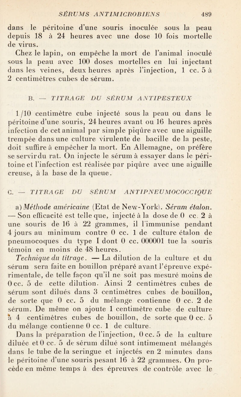 dans le péritoine d’une souris inoculée sous la peau depuis 18 à 24 heures avec une dose 10 fois mortelle de virus. Chez le lapin, on empêche la mort de l’animal inoculé sous la peau avec 100 doses mortelles en lui injectant dans les veines, deux heures après l’injection, 1 cc. 5 à 2 centimètres cubes de sérum. B. — TITRAGE DU SÉRUM ANTIPESTEUX 1 /10 centimètre cube injecté sous la peau ou dans le péritoine d’une souris, 24 heures avant ou 16 heures après infection de cet animal par simple piqûre avec une aiguille trempée dans une culture virulente de bacille de la peste, doit suffire à empêcher la mort. En Allemagne, on préfère se servir du rat. On injecte le sérum à essayer dans le péri¬ toine et l’infection est réalisée par piqûre avec une aiguille creuse, à la base de la queue. G. — TITRAGE DU SÉRUM ANT1PNEUMOCOCCIQUE a)Méthode américaine (Etat de New-York). Sérum étalon. — Son efficacité est telle que, injecté à la dose de 0 cc. 2 à une souris de 16 à 22 grammes, il l'immunise pendant 4 jours au minimum contre 0 cc. 1 de culture étalon de pneumocoques du type I dont 0 cc. 000001 tue la souris témoin en moins de 48 heures. Technique du titrage. —La dilution de la culture et du sérum sera faite en bouillon préparé avant l’épreuve expé¬ rimentale, de telle façon qu’il ne soit pas mesuré moins de Occ. 5 de cette dilution. Ainsi 2 centimètres cubes de sérum sont dilués dans 3 centimètres cubes de bouillon, de sorte que 0 cc. 5 du mélange contienne 0 cc. 2 de sérum. De même on ajoute 1 centimètre cube de culture a 4 centimètres cubes de bouillon, de sorte que 0 cc. 5 du mélange contienne 0 cc. 1 de culture. Dans la préparation de l’injection, 0 cc. 5 de la culture diluée etO cc. 5 de sérum dilué sont intimement mélangés dans le tube de la seringue et injectés en 2 minutes dans le péritoine d’une souris pesant 16 à 22 grammes. On pro¬ cède en même temps à des épreuves de contrôle avec le
