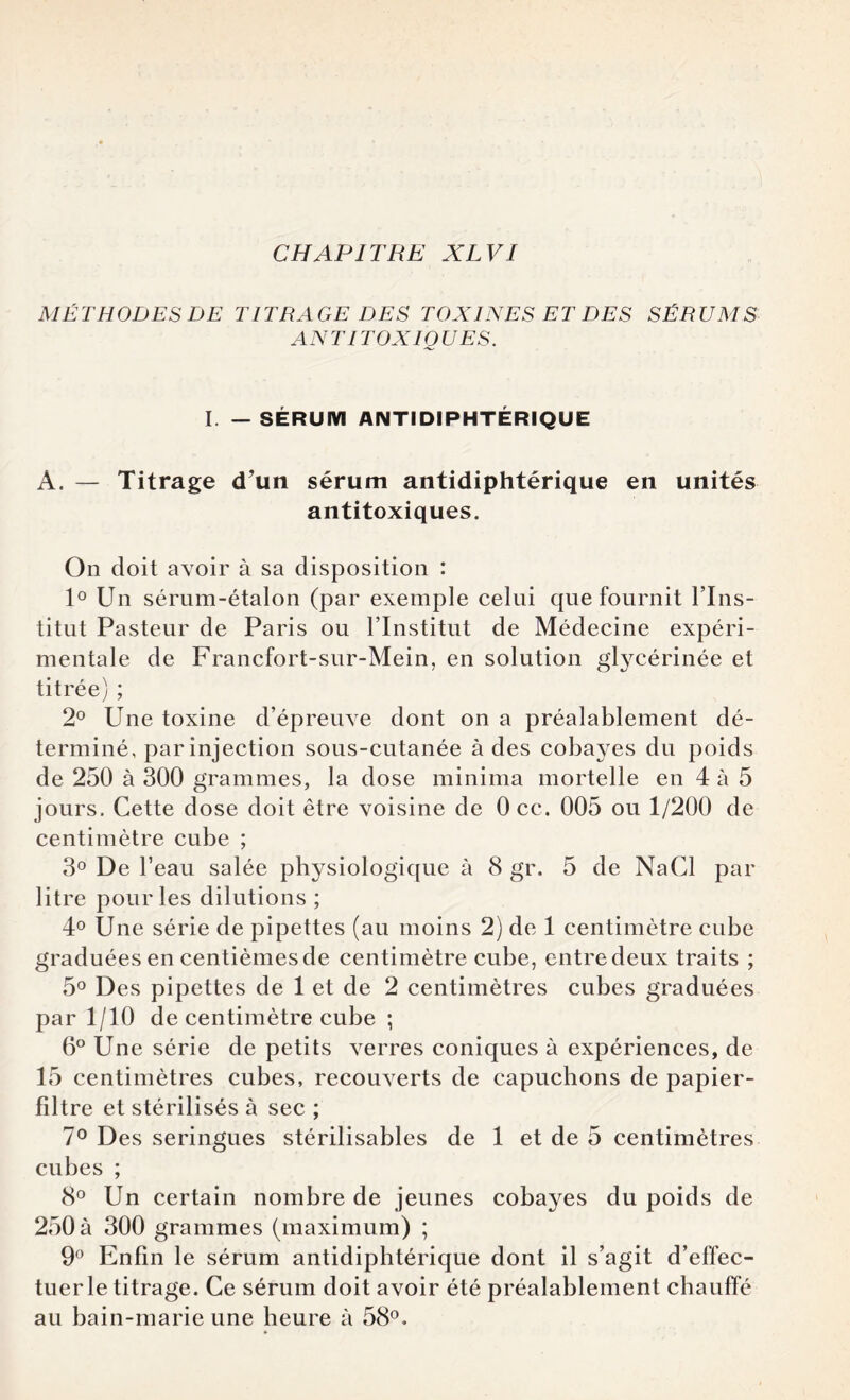 MÉTHODES DE TITRAGE DES TOXINES ET DES SÉRUMS AN TI TOXIQUES. I. — SÉRUM ANTIDIPHTÉRIQUE A. — Titrage d’un sérum antidiphtérique en unités antitoxiques. On doit avoir à sa disposition : 1° Un sérum-étalon (par exemple celui que fournit l’Ins¬ titut Pasteur de Paris ou l’Institut de Médecine expéri¬ mentale de Francfort-sur-Mein, en solution glycérinée et titrée) ; 2° Une toxine d’épreuve dont on a préalablement dé¬ terminé, par injection sous-cutanée à des cobayes du poids de 250 à 300 grammes, la dose minima mortelle en 4 à 5 jours. Cette dose doit être voisine de Occ. 005 ou 1/200 de centimètre cube ; 3° De l’eau salée physiologique à 8 gr. 5 de NaCl par litre pour les dilutions ; 4° Une série de pipettes (au moins 2) de 1 centimètre cube graduées en centièmes de centimètre cube, entre deux traits ; 5° Des pipettes de 1 et de 2 centimètres cubes graduées par 1/10 de centimètre cube ; 6° Une série de petits verres coniques à expériences, de 15 centimètres cubes, recouverts de capuchons de papier- filtre et stérilisés à sec ; 7° Des seringues stérilisables de 1 et de 5 centimètres cubes ; 8° Un certain nombre de jeunes cobayes du poids de 250 à 300 grammes (maximum) ; 9° Enfin le sérum antidiphtérique dont il s’agit d’effec¬ tuer le titrage. Ce sérum doit avoir été préalablement chauffé au bain-marie une heure à 58°.