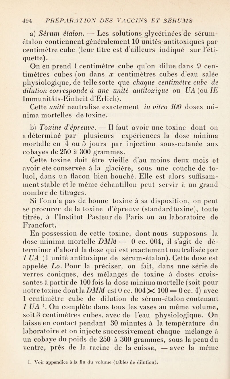 a) Sérum étalon. — Les solutions glycérinées de sérum- étalon contiennent généralement 10 unités antitoxiques par centimètre cube (leur titre est d’ailleurs indiqué sur l’éti¬ quette) . On en prend 1 centimètre cube qu’on dilue dans 9 cen¬ timètres cubes (ou dans x centimètres cubes d’eau salée physiologique, de telle sorte que chaque centimètre cube de dilution corresponde à une unité antitoxique ou U A (ou IE Immunitats-Einheit d’Erlich). Cette unité neutralise exactement in vitro 100 doses mi- nima mortelles de toxine. b) Toxine d'épreuve. — Il faut avoir une toxine dont on a déterminé par plusieurs expériences la dose minima mortelle en 4 ou 5 jours par injection sous-cutanée aux cobayes de 250 à 300 grammes. Cette toxine doit être vieille d’au moins deux mois et avoir été conservée à la glacière, sous une couche de to- luol, dans un flacon bien bouché. Elle est alors suffisam¬ ment stable et le même échantillon peut servir à un grand nombre de titrages. Si l’on n’a pas de bonne toxine à sa disposition, on peut se procurer de la toxine d’épreuve (standardtoxine), toute titrée, à l’Institut Pasteur de Paris ou au laboratoire de Francfort. En possession de cette toxine, dont nous supposons la dose minima mortelle DMM — 0 cc. 004, il s’agit de dé¬ terminer d’abord la dose qui est exactement neutralisée par 1 U A (1 unité antitoxique de sérum-étalon). Cette dose est appelée Lo. Pour la préciser, on fait, dans une série de verres coniques, des mélanges de toxine à doses crois¬ santes à partir de 100 fois la dose minima mortelle (soit pour notre toxine dont la DMM est 0 cc. 004 X 100 = 0 cc. 4) avec 1 centimètre cube de dilution de sérum-étalon contenant 1 U A b On complète dans tous les vases au même volume, soit 3 centimètres cubes, avec de l’eau physiologique. On laisse en contact pendant 30 minutes à la température du laboratoire et on injecte successivement chaque mélange à un cobaye du poids de 250 à 300 grammes, sous la peau du ventre, près de la racine de la cuisse, —avec la même 1. Voir appendice à la fin du volume (tables de dilution).