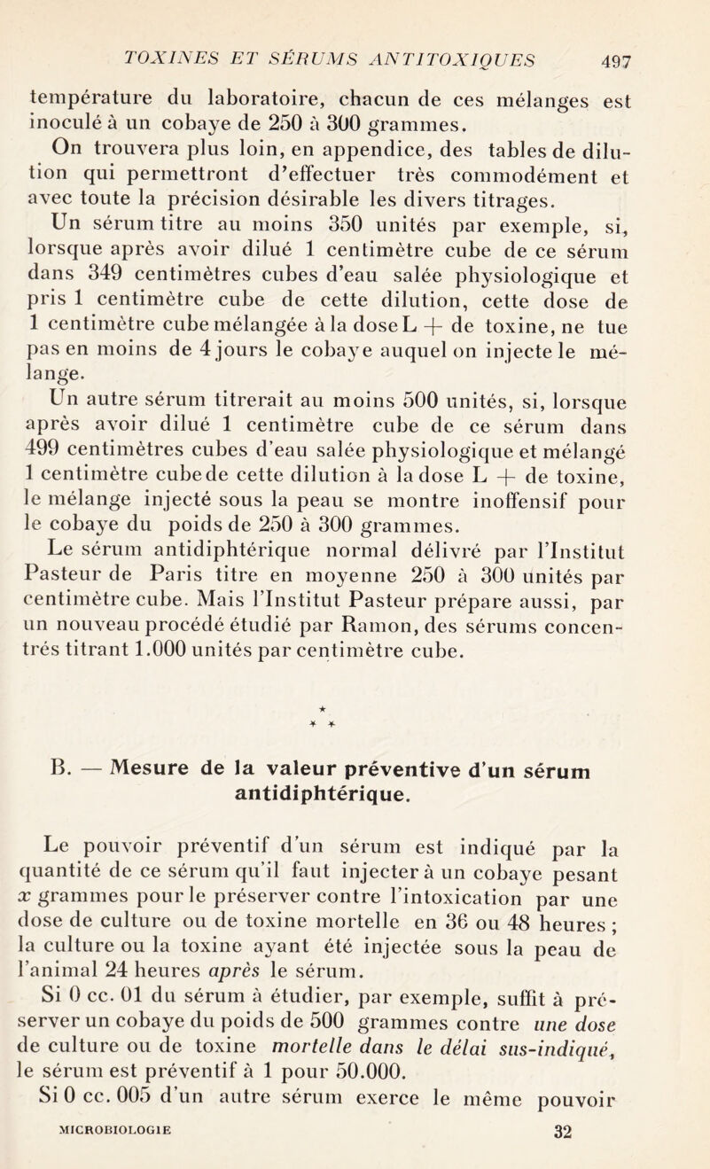 température du laboratoire, chacun de ces mélanges est inoculé à un cobaye de 250 à 300 grammes. On trouvera plus loin, en appendice, des tables de dilu¬ tion qui permettront d’effectuer très commodément et avec toute la précision désirable les divers titrages. Un sérum titre au moins 350 unités par exemple, si, lorsque après avoir dilué 1 centimètre cube de ce sérum dans 349 centimètres cubes d’eau salée physiologique et pris 1 centimètre cube de cette dilution, cette dose de 1 centimètre cube mélangée à la doseL -f de toxine, ne tue pas en moins de 4 jours le cobaye auquel on injecte le mé¬ lange. Un autre sérum titrerait au moins 500 unités, si, lorsque après avoir dilué 1 centimètre cube de ce sérum dans 499 centimètres cubes d’eau salée physiologique et mélangé 1 centimètre cube de cette dilution à la dose L + de toxine, le mélange injecté sous la peau se montre inoffensif pour le cobaye du poids de 250 à 300 grammes. Le sérum antidiphtérique normal délivré par l’Institut Pasteur de Paris titre en moyenne 250 à 300 unités par centimètre cube. Mais l’Institut Pasteur prépare aussi, par un nouveau procédé étudié par Ramon, des sérums concen¬ trés titrant 1.000 unités par centimètre cube. * ★ ■¥* B. — Mesure de la valeur préventive d’un sérum antidiphtérique. Le pouvoir préventif d’un sérum est indiqué par la quantité de ce sérum qu’il faut injectera un cobaye pesant x grammes pour le préserver contre l’intoxication par une dose de culture ou de toxine mortelle en 36 ou 48 heures ; la culture ou la toxine ayant été injectée sous la peau de l’animal 24 heures après le sérum. Si 0 cc. 01 du sérum à étudier, par exemple, suffit à pré¬ server un cobaye du poids de 500 grammes contre une dose de culture ou de toxine mortelle dans le délai sus-indiqué, le sérum est préventif à 1 pour 50.000. Si 0 cc. 005 d’un autre sérum exerce le même pouvoir MICROBIOLOGIE 32