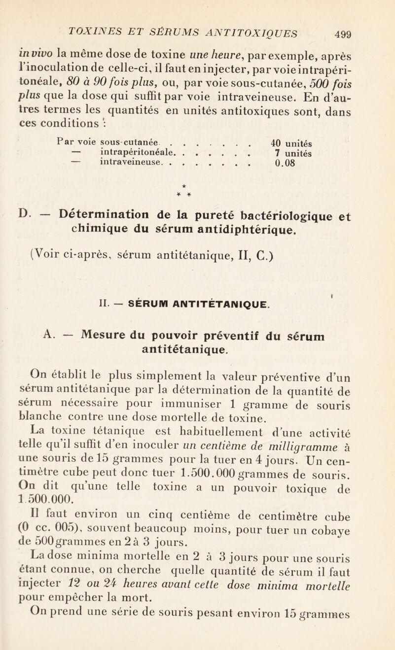 in vivo la même dose de toxine une heure, par exemple, après l’inoculation de celle-ci, il faut en injecter, par voie intrapéri¬ tonéale, 80 à 90 fois plus, ou, par voie sous-cutanée, 500 fois plus que la dose qui suffit par voie intraveineuse. En d’au¬ tres termes les quantités en unités antitoxiques sont, dans ces conditions : Par voie sous cutanée. 40 unités — intrapéritonéale. 7 unités — intraveineuse. 0.08 ★ * + D. — Détermination de la pureté bactériologique et chimique du sérum antidiphtérique. (Voir ci-après, sérum antitétanique, II, C.) II. — SÉRUM ANTITÉTANIQUE. A. — Mesure du pouvoir préventif du sérum antitétanique. On établit le plus simplement la valeur préventive d’un sérum antitétanique par la détermination de la quantité de sérum nécessaire pour immuniser 1 gramme de souris blanche contre une dose mortelle de toxine. La toxine tétanique est habituellement d une activité telle qu’il suffit d’en inoculer un centième de milligramme à une souris de 15 grammes pour la tuer en 4 jours. Un cen¬ timètre cube peut donc tuer 1.500.000grammes de souris. On dit qu une telle toxine a un pouvoir toxique de 1 500.000. Il faut environ un cinq centième de centimètre cube (0 cc. 005), souvent beaucoup moins, pour tuer un cobaye de 500grammes en 2 à 3 jours. La dose minima mortelle en 2 à 3 jours pour une souris étant connue, on cherche quelle quantité de sérum il faut injecter 12 ou 24 heures avant cette dose minima mortelle pour empêcher la mort. On prend une série de souris pesant environ 15 grammes