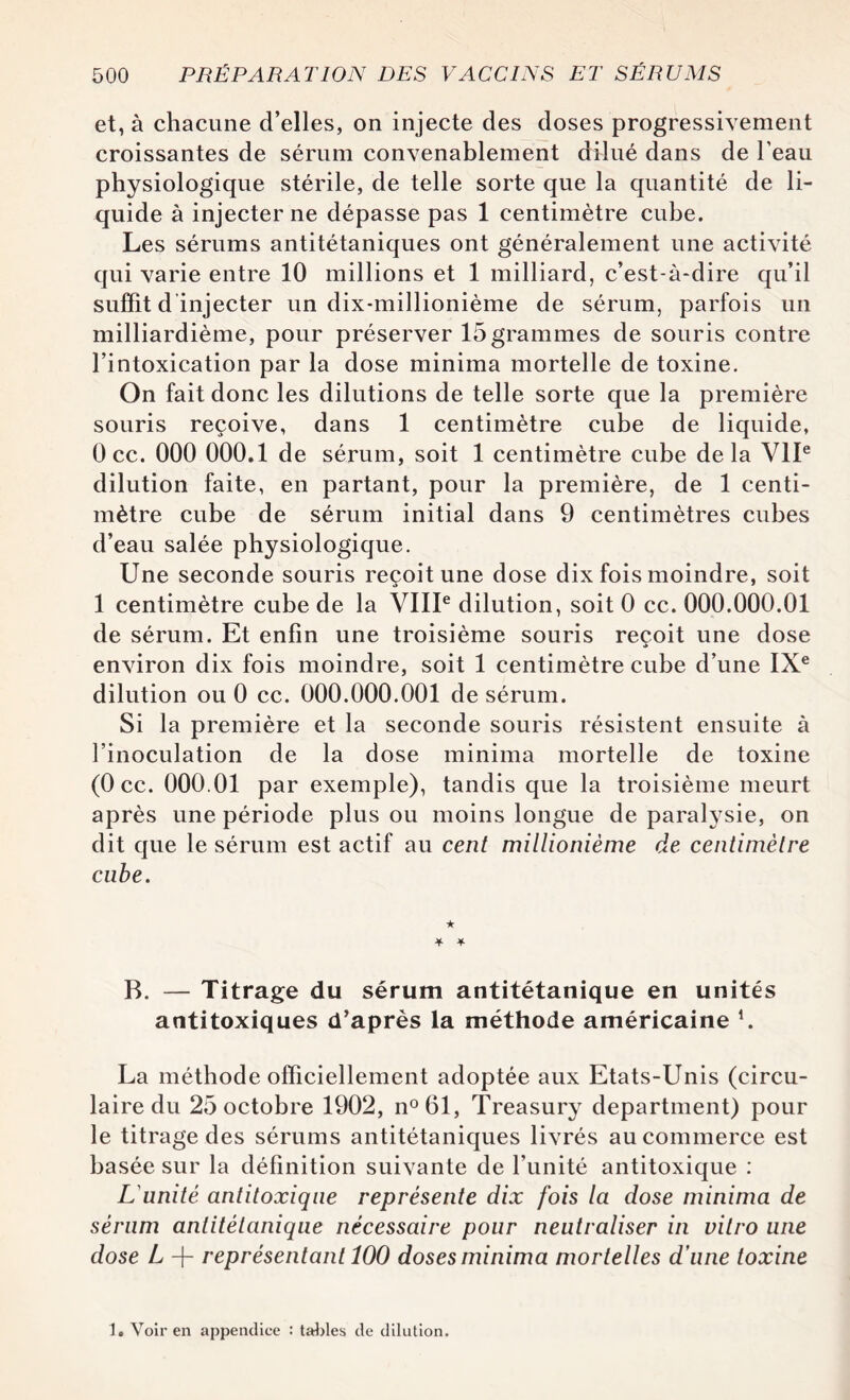 et, à chacune d’elles, on injecte des doses progressivement croissantes de sérum convenablement dilué dans de l’eau physiologique stérile, de telle sorte que la quantité de li¬ quide à injecter ne dépasse pas 1 centimètre cube. Les sérums antitétaniques ont généralement une activité qui varie entre 10 millions et 1 milliard, c’est-à-dire qu’il suffit d injecter un dix-millionième de sérum, parfois un milliardième, pour préserver 15 grammes de souris contre l’intoxication par la dose minima mortelle de toxine. On fait donc les dilutions de telle sorte que la première souris reçoive, dans 1 centimètre cube de liquide, 0 ce. 000 000.1 de sérum, soit 1 centimètre cube delà VIIe dilution faite, en partant, pour la première, de 1 centi¬ mètre cube de sérum initial dans 9 centimètres cubes d’eau salée physiologique. Une seconde souris reçoit une dose dix fois moindre, soit 1 centimètre cube de la VIIIe dilution, soit 0 ce. 000.000.01 de sérum. Et enfin une troisième souris reçoit une dose •> environ dix fois moindre, soit 1 centimètre cube d’une IXe dilution ou 0 ce. 000.000.001 de sérum. Si la première et la seconde souris résistent ensuite à l’inoculation de la dose minima mortelle de toxine (Occ. 000.01 par exemple), tandis que la troisième meurt après une période plus ou moins longue de paralysie, on dit que le sérum est actif au cent millionième de centimètre cube. ★ * -¥• B. — Titrage du sérum antitétanique en unités antitoxiques d’après la méthode américaine *. La méthode officiellement adoptée aux Etats-Unis (circu¬ laire du 25 octobre 1902, n°61, Treasury department) pour le titrage des sérums antitétaniques livrés au commerce est basée sur la définition suivante de l’unité antitoxique : L'unité antitoxiqne représente dix fois la dose minima de sérum antitétanique nécessaire pour neutraliser in vitro une dose L + représentant 100 doses minima mortelles d’une toxine 1. Voir en appendice : tables de dilution.