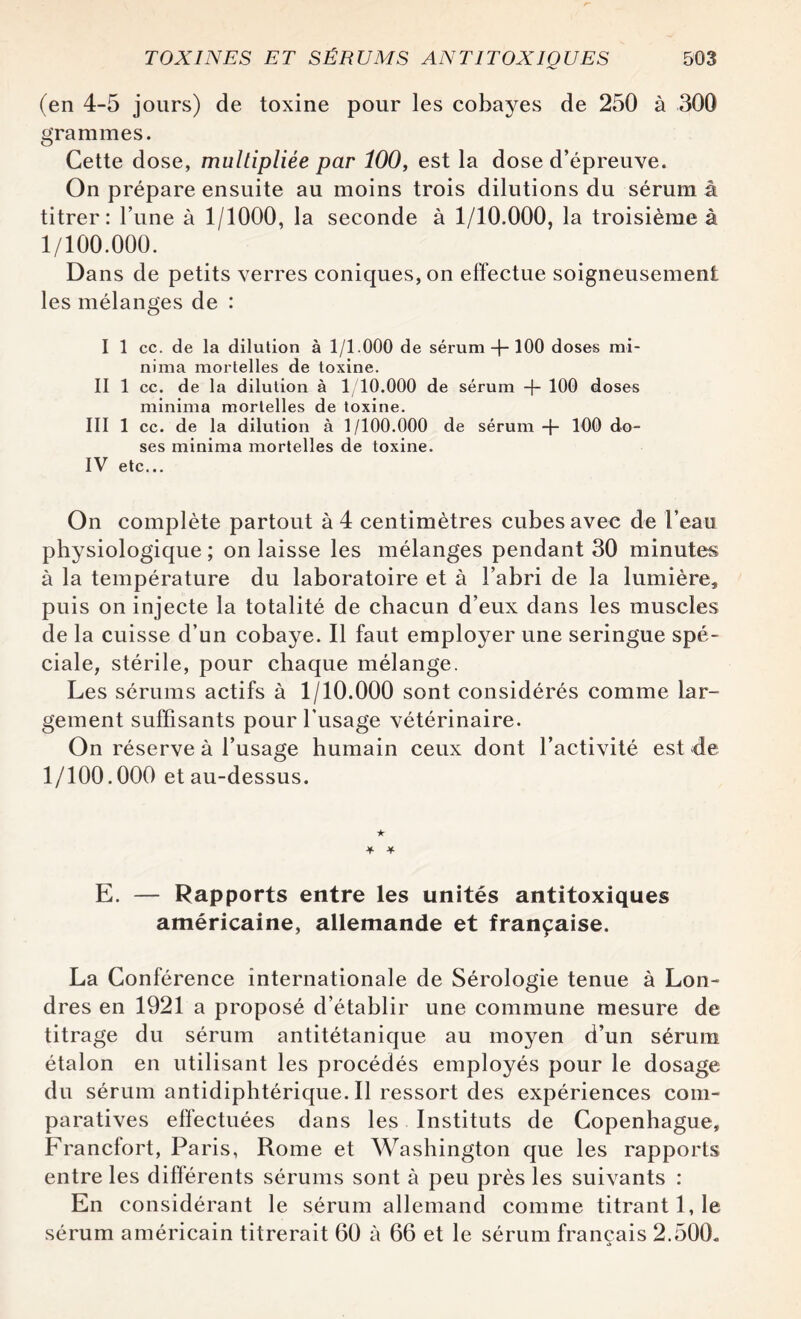 (en 4-5 jours) de toxine pour les cobayes de 250 à 300 grammes. Cette dose, multipliée par Î00, est la dose d’épreuve. On prépare ensuite au moins trois dilutions du sérum à titrer: l’une à 1/1000, la seconde à 1/10.000, la troisième à 1/100.000. Dans de petits verres coniques, on effectue soigneusement les mélanges de : I 1 ce. de la dilution à 1/1.000 de sérum 100 doses mi- nima mortelles de toxine. II 1 ce. de la dilution à 1/10.000 de sérum -f- 100 doses minima mortelles de toxine. III 1 cc. de la dilution à 1/100.000 de sérum + 100 do¬ ses minima mortelles de toxine. IV etc... On complète partout à 4 centimètres cubes avec de l’ea-u physiologique ; on laisse les mélanges pendant 30 minutes à la température du laboratoire et à l’abri de la lumière, puis on injecte la totalité de chacun d’eux dans les muscles de la cuisse d’un cobaye. Il faut employer une seringue spé¬ ciale, stérile, pour chaque mélange. Les sérums actifs à 1/10.000 sont considérés comme lar¬ gement suffisants pour l’usage vétérinaire. On réserve à l’usage humain ceux dont l’activité est de 1/100.000 et au-dessus. ★ + * E. — Rapports entre les unités antitoxiques américaine, allemande et française. La Conférence internationale de Sérologie tenue à Lon¬ dres en 1921 a proposé d’établir une commune mesure de titrage du sérum antitétanique au moyen d’un sérum étalon en utilisant les procédés employés pour le dosage du sérum antidiphtérique. Il ressort des expériences com¬ paratives effectuées dans les Instituts de Copenhague, Francfort, Paris, Rome et Washington que les rapports entre les différents sérums sont à peu près les suivants : En considérant le sérum allemand comme titrant 1,1e sérum américain titrerait 60 à 66 et le sérum français 2.500,