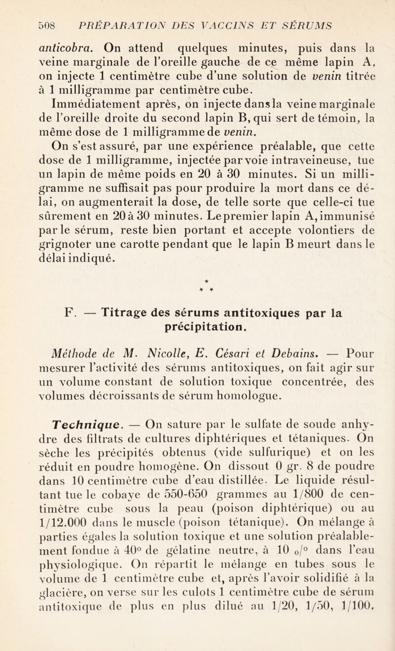 anticobra. On attend quelques minutes, puis dans la veine marginale de l’oreille gauche de ce même lapin A, on injecte 1 centimètre cube d’une solution de venin titrée à 1 milligramme par centimètre cube. Immédiatement après, on injecte dans la veine marginale de l’oreille droite du second lapin B, qui sert de témoin, la même dose de 1 milligramme de venin. On s’est assuré, par une expérience préalable, que cette dose de 1 milligramme, injectée par voie intraveineuse, tue un lapin de même poids en 20 à 30 minutes. Si un milli¬ gramme ne suffisait pas pour produire la mort dans ce dé¬ lai, on augmenterait la dose, de telle sorte que celle-ci tue sûrement en 20à30 minutes. Lepremier lapin A,immunisé parle sérum, reste bien portant et accepte volontiers de grignoter une carotte pendant que le lapin B meurt dans le délai indiqué. ★ * F. — Titrage des sérums antitoxiques par la précipitation. Méthode de M. Nicolle, E. Césari et Debains. — Pour mesurer l’activité des sérums antitoxiques, on fait agir sur un volume constant de solution toxique concentrée, des volumes décroissants de sérum homologue. Technique. — On sature par le sulfate de soude anhy¬ dre des filtrats de cultures diphtériques et tétaniques. On sèche les précipités obtenus (vide sulfurique) et on les réduit en poudre homogène. On dissout 0 gr. 8 de poudre dans 10 centimètre cube d’eau distillée. Le liquide résul¬ tant tue le cobaye de 550-650 grammes au 1/800 de cen¬ timètre cube sous la peau (poison diphtérique) ou au 1/12.000 dans le muscle (poison tétanique). On mélangea parties égales la solution toxique et une solution préalable¬ ment fondue à 40° de gélatine neutre, à 10 0/° dans l’eau physiologique. On répartit le mélange en tubes sous le volume de 1 centimètre cube et, après l’avoir solidifié à la glacière, on verse sur les culots 1 centimètre cube de sérum antitoxique de plus en plus dilué au 1/20, 1/50, 1/100.