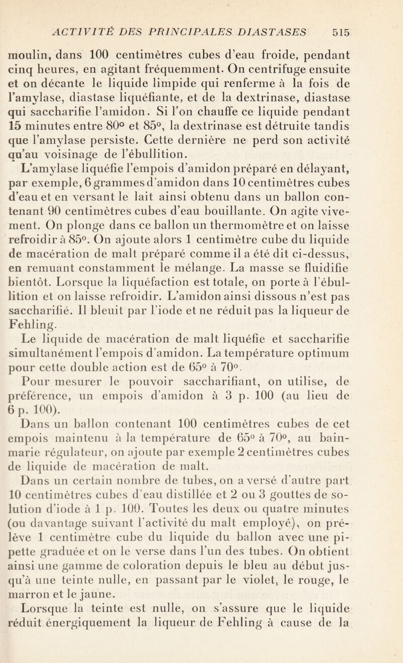 moulin, dans 100 centimètres cubes d’eau froide, pendant cinq heures, en agitant fréquemment. On centrifuge ensuite et on décante le liquide limpide qui renferme à la fois de l’amylase, diastase liquéfiante, et de la dextrinase, diastase qui saccharifie l’amidon. Si l’on chauffe ce liquide pendant 15 minutes entre 80° et 85°, la dextrinase est détruite tandis que l’amylase persiste. Cette dernière ne perd son activité qu’au voisinage de l’ébullition. L’amylase liquéfie l’empois d’amidon préparé en délayant, par exemple, 6grammesd’amidon dans 10 centimètres cubes d’eau et en versant le lait ainsi obtenu dans un ballon con¬ tenant 90 centimètres cubes d’eau bouillante. On agite vive¬ ment. On plonge dans ce ballon un thermomètre et on laisse refroidir à 85°. On ajoute alors 1 centimètre cube du liquide de macération de malt préparé comme il a été dit ci-dessus, en remuant constamment le mélange. La masse se fluidifie bientôt. Lorsque la liquéfaction est totale, on porte à l’ébul¬ lition et on laisse refroidir. L’amidon ainsi dissous n’est pas saccharifié. 11 bleuit par l’iode et ne réduit pas la liqueur de Fehling. Le liquide de macération de malt liquéfie et saccharifie simultanément l’empois d’amidon. La température optimum pour cette double action est de 65° à 70°. Pour mesurer le pouvoir saccharifiant, on utilise, de préférence, un empois d’amidon à 3 p. 100 (au lieu de 6 p. 100). Dans un ballon contenant 100 centimètres cubes de cet empois maintenu à la température de 65° à 70°, au bain- marie régulateur, on ajoute par exemple 2 centimètres cubes de liquide de macération de malt. Dans un certain nombre de tubes, on a versé d’autre part 10 centimètres cubes d’eau distillée et 2 ou 3 gouttes de so¬ lution d’iode à 1 p. 100. Toutes les deux ou quatre minutes (ou davantage suivant l’activité du malt employé), on pré¬ lève 1 centimètre cube du liquide du ballon avec une pi¬ pette graduée et on le verse dans l’un des tubes. On obtient ainsi une gamme de coloration depuis le bleu au début jus¬ qu’à une teinte nulle, en passant par le violet, le rouge, le marron et le jaune. Lorsque la teinte est nuile, on s’assure que le liquide réduit énergiquement la liqueur de Fehling à cause de la