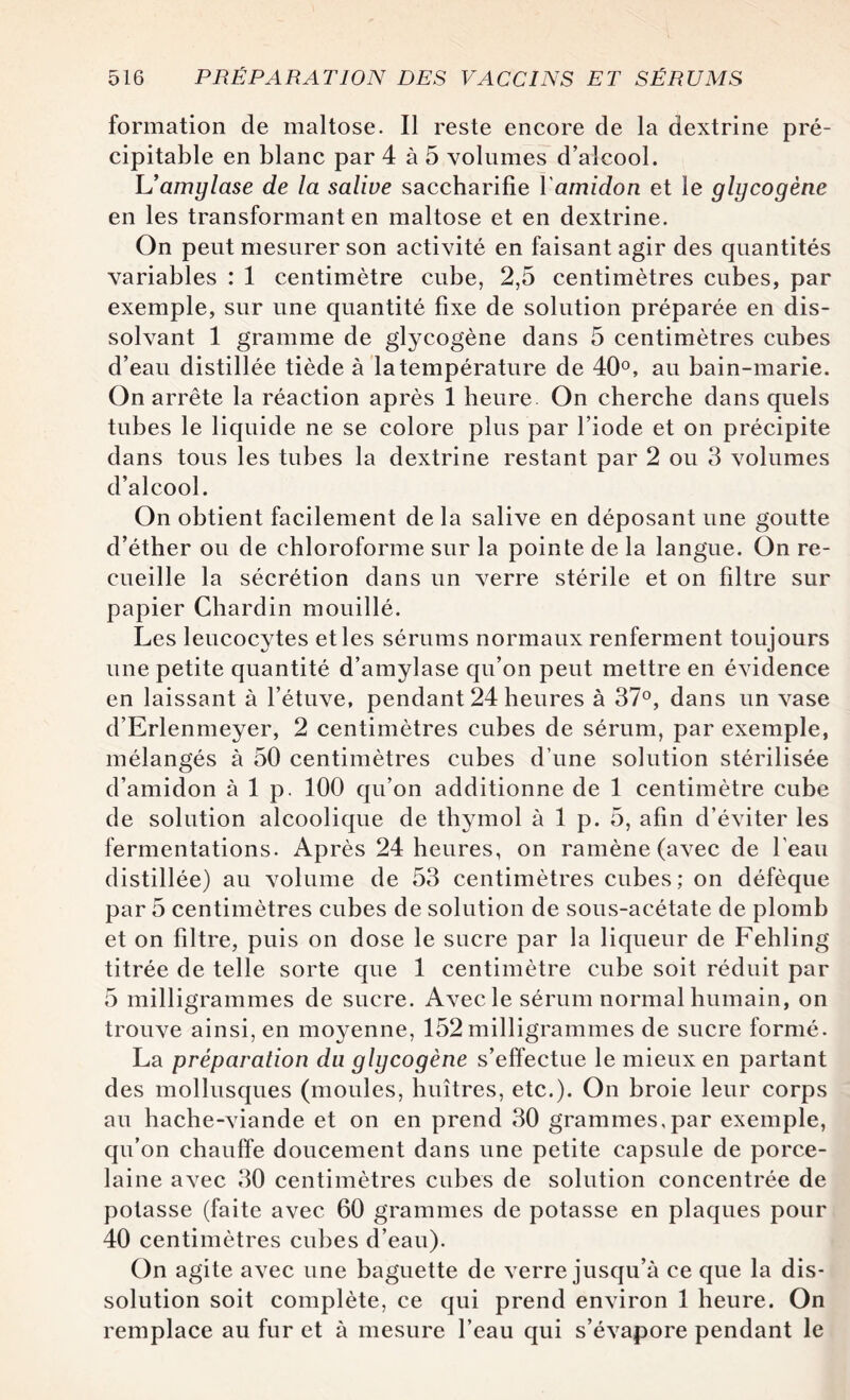 formation de maltose. Il reste encore de la dextrine pré¬ cipitable en blanc par 4 à 5 volumes d’alcool. L’amylase de la salive saccharifie Yamidon et le glycogène en les transformant en maltose et en dextrine. On peut mesurer son activité en faisant agir des quantités variables : 1 centimètre cube, 2,5 centimètres cubes, par exemple, sur une quantité fixe de solution préparée en dis¬ solvant 1 gramme de glycogène dans 5 centimètres cubes d’eau distillée tiède à la température de 40°, au bain-marie. On arrête la réaction après 1 heure On cherche dans quels tubes le liquide ne se colore plus par l’iode et on précipite dans tous les tubes la dextrine restant par 2 ou 3 volumes d’alcool. On obtient facilement de la salive en déposant une goutte d’éther ou de chloroforme sur la pointe de la langue. On re¬ cueille la sécrétion dans un verre stérile et on filtre sur papier Chardin mouillé. Les leucocytes et les sérums normaux renferment toujours une petite quantité d’amylase qu’on peut mettre en évidence en laissant à l’étuve, pendant 24 heures à 37°, dans un vase d’Erlenmeyer, 2 centimètres cubes de sérum, par exemple, mélangés à 50 centimètres cubes d’une solution stérilisée d’amidon à 1 p. 100 qu’on additionne de 1 centimètre cube de solution alcoolique de thymol à 1 p. 5, afin d’éviter les fermentations. Après 24 heures, on ramène (avec de l'eau distillée) au volume de 53 centimètres cubes; on défèque par 5 centimètres cubes de solution de sous-acétate de plomb et on filtre, puis on dose le sucre par la liqueur de Fehling titrée de telle sorte que 1 centimètre cube soit réduit par 5 milligrammes de sucre. Avec le sérum normal humain, on trouve ainsi, en moyenne, 152 milligrammes de sucre formé. La préparation du glycogène s’effectue le mieux en partant des mollusques (moules, huîtres, etc.). On broie leur corps au hache-viande et on en prend 30 grammes,par exemple, qu’on chauffe doucement dans une petite capsule de porce¬ laine avec 30 centimètres cubes de solution concentrée de potasse (faite avec 60 grammes de potasse en plaques pour 40 centimètres cubes d’eau). On agite avec une baguette de verre jusqu’à ce que la dis¬ solution soit complète, ce qui prend environ 1 heure. On remplace au fur et à mesure l’eau qui s’évapore pendant le