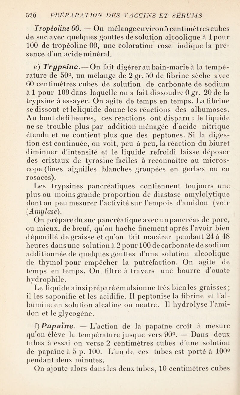 Tropéoline 00. — On mélange environ 5 centimètres cubes de suc avec quelques gouttes de solution alcoolique à lpour 100 de tropéoline 00, une coloration rose indique la pré¬ sence d’un acide minéral. e) Trypsine. — On fait digérer au bain-marie à la tempé¬ rature de 50°, un mélange de 2 gr. 50 de fibrine sèche avec 60 centimètres cubes de solution de carbonate de sodium à 1 pour 100 dans laquelle on a fait dissoudre 0 gr. 20 de la trypsine à essayer. On agite de temps en temps. La fibrine se dissout etleliquide donne les réactions des albumoses. Au bout de 6 heures, ces réactions ont disparu : le liquide ne se trouble plus par addition ménagée d’acide nitrique étendu et ne contient plus que des peptones. Si la diges¬ tion est continuée, on voit, peu à peu, la réaction du biuret diminuer d’intensité et le liquide refroidi laisse déposer des cristaux de tyrosine faciles à reconnaître au micros¬ cope (fines aiguilles blanches groupées en gerbes ou en rosaces). Les trypsines pancréatiques contiennent toujours une plus ou moins grande proportion de diastase amylolytique dont on peu mesurer l’activité sur l’empois d’amidon (voir (Amylase). On prépare du suc pancréatique avec un pancréas de porc, ou mieux, de bœuf, qu’on hache finement après l’avoir bien dépouillé dégraissé et qu’on fait macérer pendant 24 à 48 heures dans une solution à 2 pour 100 de carbonate de sodium additionnée de quelques gouttes d’une solution alcoolique de thymol pour empêcher la putréfaction. On agite de temps en temps. On filtre à travers une bourre d’ouate hydrophile. Le liquide ainsi préparé émulsionne très bien les graisses; il les saponifie et les acidifie. Il peptonise la fibrine et l’al¬ bumine en solution alcaline ou neutre. Il hydrolyse l’ami¬ don et le glycogène. f) Papaïne. — L’ action de la papaïne croît à mesure qu’on élève la température jusque vers 90°. — Dans deux tubes à essai on verse 2 centimètres cubes d’une solution de papaïne à 5 p. 100. L’un de ces tubes est porté à 100° pendant deux minutes. On ajoute alors dans les deux tubes, 10 centimètres cubes