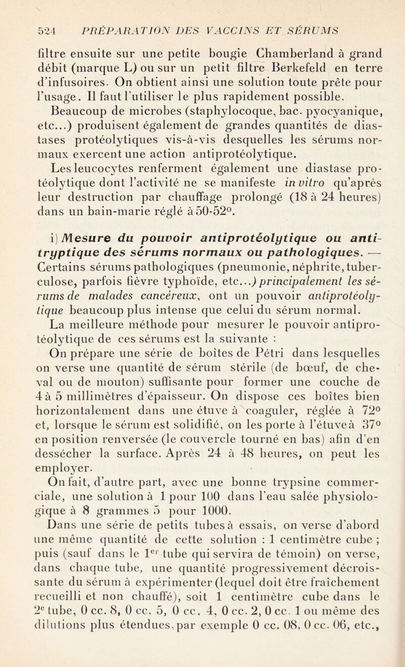 filtre ensuite sur une petite bougie Chamberland à grand débit (marque L) ou sur un petit filtre Berkefeld en terre d’infusoires. On obtient ainsi une solution toute prête pour l’usage. Il faut l’utiliser le plus rapidement possible. Beaucoup de microbes (staphylocoque, bac. pyocyanique, etc...) produisent également de grandes quantités de dias- tases protéolytiques vis-à-vis desquelles les sérums nor¬ maux exercent une action antiprotéolytique. Les leucocytes renferment également une diastase pro¬ téolytique dont l’activité ne se manifeste in vitro qu’après leur destruction par chauffage prolongé (18 à 24 heures) dans un bain-marie réglé à 50-52°. i) Mesure du pouvoir antiprotéolytique ou anti- tryptique des sérums normaux ou pathologiques. — Certains sérums pathologiques (pneumonie, néphrite, tuber¬ culose, parfois fièvre typhoïde, etc...)principalement les sé¬ rums de malades cancéreux, ont un pouvoir antiprotéoly¬ tique beaucoup plus intense que celui du sérum normal. La meilleure méthode pour mesurer le pouvoir antipro¬ téolytique de ces sérums est la suivante : On prépare une série de boîtes de Pétri dans lesquelles on verse une quantité de sérum stérile (de bœuf, de che- val ou de mouton) suffisante pour former une couche de 4 à 5 millimètres d’épaisseur. On dispose ces boîtes bien horizontalement dans une étuve à coaguler, réglée à 72° et, lorsque le sérum est solidifié, on les porte à l’étuve à 37° en position renversée (le couvercle tourné en bas) afin d’en dessécher la surface. Après 24 à 48 heures, on peut les employer. On fait, d’autre part, avec une bonne trypsine commer¬ ciale, une solution à 1 pour 100 dans l’eau salée physiolo¬ gique à 8 grammes 5 pour 1000. Dans une série de petits tubes à essais, on verse d’abord une même quantité de cette solution : 1 centimètre cube ; puis (sauf dans le 1er tube qui servira de témoin) on verse, dans chaque tube, une quantité progressivement décrois¬ sante du sérum à expérimenter (lequel doit être fraîchement recueilli et non chauffé), soit 1 centimètre cube dans le 2e tube, 0 cc. 8, 0 cc. 5, 0 cc. 4, 0 cc. 2, 0 cc. 1 ou même des dilutions plus étendues, par exemple 0 cc. 08, Occ. 06, etc.,