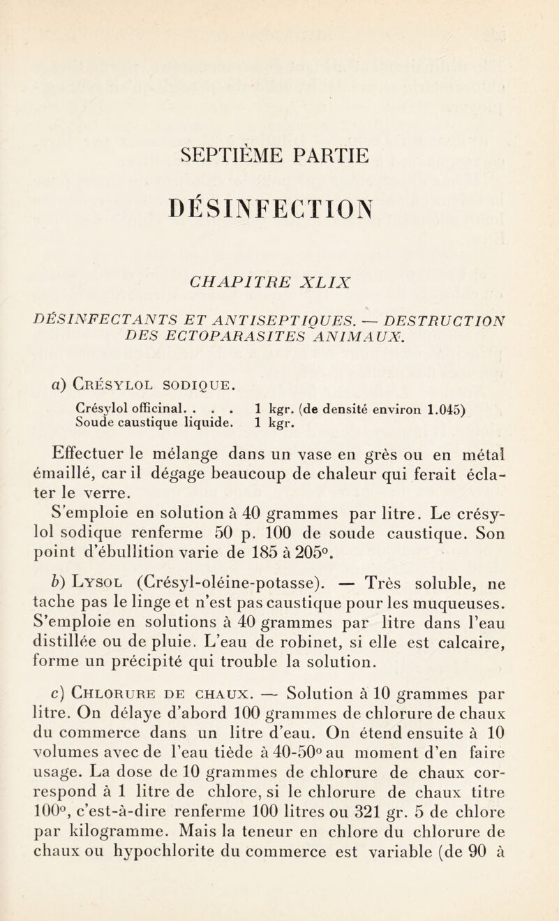 SEPTIÈME PARTIE DÉSINFECTION CHAPITRE XL IX DÉSINFECTANTS ET ANTISEPTIOUES. ~ DESTRUCTION DES ECTOPARASITES ANIMA UX. a) Crésylol sodioue. Crésylol officinal. ... 1 kgr. (de densité environ 1.045) Soude caustique liquide. 1 kgr. Effectuer le mélange dans un vase en grès ou en métal émaillé, car il dégage beaucoup de chaleur qui ferait écla¬ ter le verre. S’emploie en solution à 40 grammes par litre. Le crésy¬ lol sodique renferme 50 p. 100 de soude caustique. Son point d’ébullition varie de 185 à 205°. b) Lysol (Crésyl-oléine-potasse). — Très soluble, ne tache pas le linge et n’est pas caustique pour les muqueuses. S’emploie en solutions à 40 grammes par litre dans l’eau distillée ou de pluie. L’eau de robinet, si elle est calcaire, forme un précipité qui trouble la solution. c) Chlorure de chaux. — Solution à 10 grammes par litre. On délaye d’abord 100 grammes de chlorure de chaux du commerce dans un litre d’eau. On étend ensuite à 10 volumes avec de l’eau tiède à 40-50° au moment d’en faire usage. La dose de 10 grammes de chlorure de chaux cor¬ respond à 1 litre de chlore, si le chlorure de chaux titre 100°, c’est-à-dire renferme 100 litres ou 321 gr. 5 de chlore par kilogramme. Mais la teneur en chlore du chlorure de chaux ou hypochlorite du commerce est variable (de 90 à