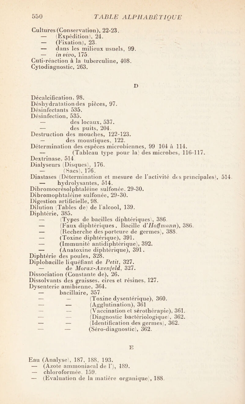 Cultures (Conservation), 22-23. — (Expédition!, 24. — (Fixation), 23. —• dans les milieux usuels, 99. — in vivo, 175. Cuti-réaction à la tuberculine, 408. Cytodiagnostic, 263. D Décalcification, 98. Déshydratation des pièces, 97. Désinfectants 535. Désinfection, 535. — des locaux, 537. — des puits, 204. Destruction des mouches, 122-123. — des moustiques, 122. Détermination des espèces microbiennes, 99 104 à 114. — (Tableau type pour la) des microbes, 116-117. Dextrinase, 514 Dialyseurs (Disques);, 176. — (Sacs), 176. Diastases (Détermination et mesure de l’activité de s principales), 514. — hydrolysantes, 514. Dibromocrésolphtaléine sulfonée, 29-30. Dibromophtaléine sulfonée, 29-30. Digestion artificielle, 98. Dilution (Tables de) de lalcool, 139. Diphtérie, 385. — (Types de bacilles diphtériques), 386 — (Faux diphtériques . Bacille d’Hoffmann), 386. — (Recherche des porteure de germes), 388. — (Toxine diphtérique), 391. — (Immunité antidiphtérique), 392. — (Anatoxine diphtérique), 391. Diphtérie des poules, 328. Diplobaeille liquéfiant de Petit, 327. — de Morax-Axenfeld, 327. Dissociation (Constante de), 26. Dissolvants des graisses, cires et résines, 127. Dysenterie amibienne, 364. — bacillaire, 357 — — (Toxine d3Tsentérique), 360. — — (Agglutination), 361 — — (Vaccination et sérothérapie), 361. — — (Diagnostic bactériologique!, 362. — — (Identification des germes), 362. — — (Séro-diagnostic), 362. E Eau (Analyse), 187, 188, 193. — (Azote ammoniacal de F), 189. — chloroformée. 159. — (Evaluation de la matière organique), 188.