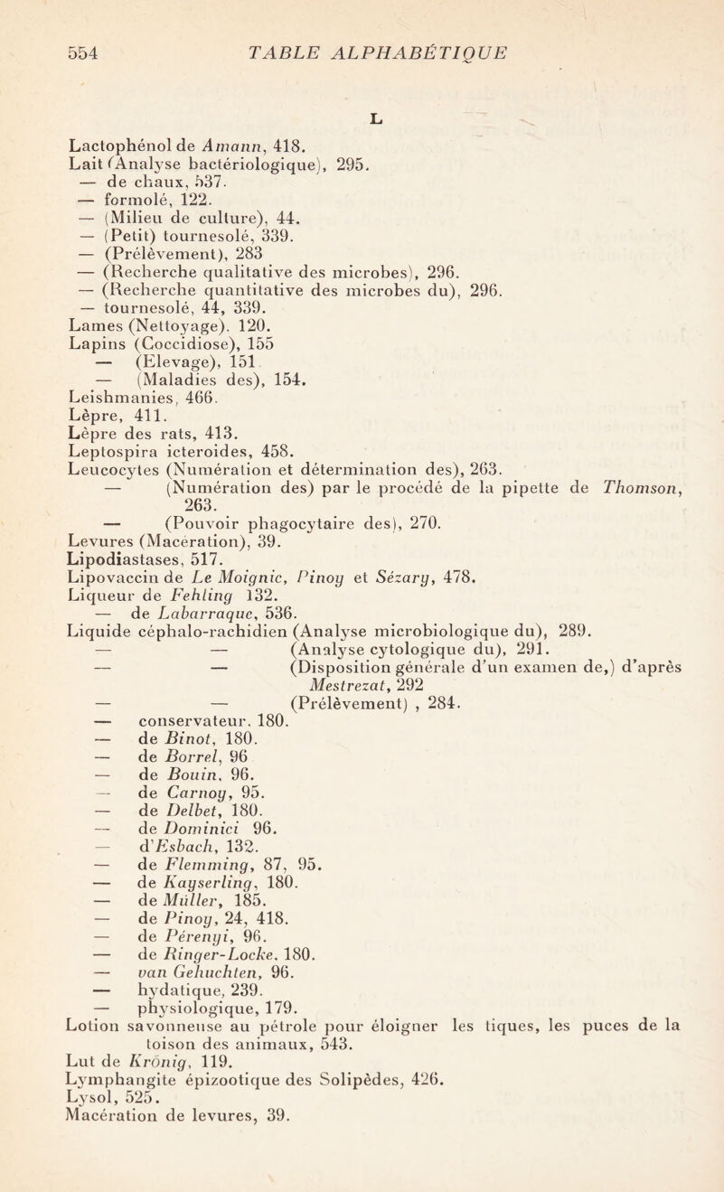 L Lactophénol de Amann, 418. Lait ^Analyse bactériologique), 295. — de chaux, 537. — formolé, 122. — (Milieu de culture), 44. — (Petit) tournesolé, 339. — (Prélèvement), 283 — (Recherche qualitative des microbes), 296. — (Recherche quantitative des microbes du), 296. — tournesolé, 44, 339. Lames (Netto3'age), 120. Lapins (Coccidiose), 155 — (Elevage), 151 — (Maladies des), 154. Leishmanies, 466. Lèpre, 411. Lèpre des rats, 413. Leptospira icteroides, 458. Leucocytes (Numération et détermination des), 263. — (Numération des) par le procédé de la pipette de Thomson, 263. — (Pouvoir phagocytaire des), 270. Levures (Macération), 39. Lipodiastases, 517. Lipovaccin de Le Moignic, Pinoy et Sézary, 478. Liqueur de Fehling 132. — de Lcibarraquc, 536. Liquide céphalo-rachidien (Analyse microbiologique du), 289. — — (Analyse cytologique du), 291. — — (Disposition générale d’un examen de,) d’après Mestrezat, 292 — — (Prélèvement) , 284. — conservateur. 180. — de Binot, 180. — de Borrel, 96 — de Bouin, 96. — de Cctrnoy, 95. — de Delbet, 180. — de Dominici 96. d'Esbach, 132. — de Flemming, 87, 95. — de Kayserling, 180. — de Müllei', 185. — de Pinoy, 24, 418. — de Pérenyi, 96. — de Ringer-Locke. 180. — van Gehuchten, 96. — hydatique, 239. — pï^siologique, 179. Lotion savonneuse au pétrole pour éloigner les tiques, les puces de la toison des animaux, 543. Lut de Krônig, 119. Lymphangite épizootique des Solipèdes, 426. Lysol, 525. Macération de levures, 39.