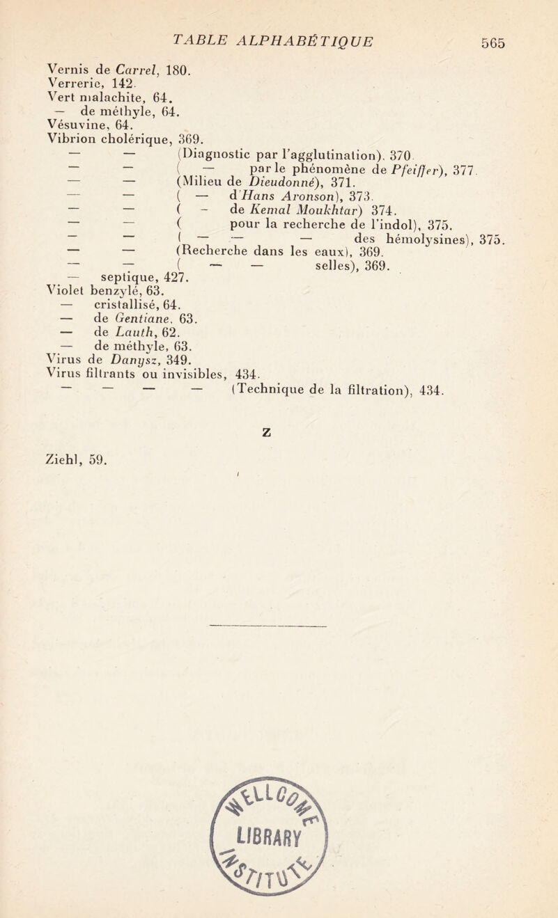 Vernis de Carrel, 180. Verrerie, 142. Vert malachite, 64. — de méthyle, 64. Vésuvine, 64. Vibrion cholérique, «369. — — (Diagnostic par l’agglutination). 370 — — ( — parle phénomène de Pfeiffer), 377 — — (Milieu de Dieudonné), 371. — ( — d Hans Aronson), 373. — ( - de Kemal Moukhtar) 374. ~ ~ ( pour la recherche de l’indol), 375. ( — des hémolysines), 375. — — (Recherche dans les eaux), 369. — T ( — — selles), 369. — septique, 427. Violet benzylé, 63. — cristallisé, 64. — de Gentiane, 63. — de Lauth, 62. — de méthyle, 63. Virus de Danysz, 349. Virus filtrants ou invisibles, 434. — — — — (Technique de la filtration), 4.34. Z Ziehl, 59. I