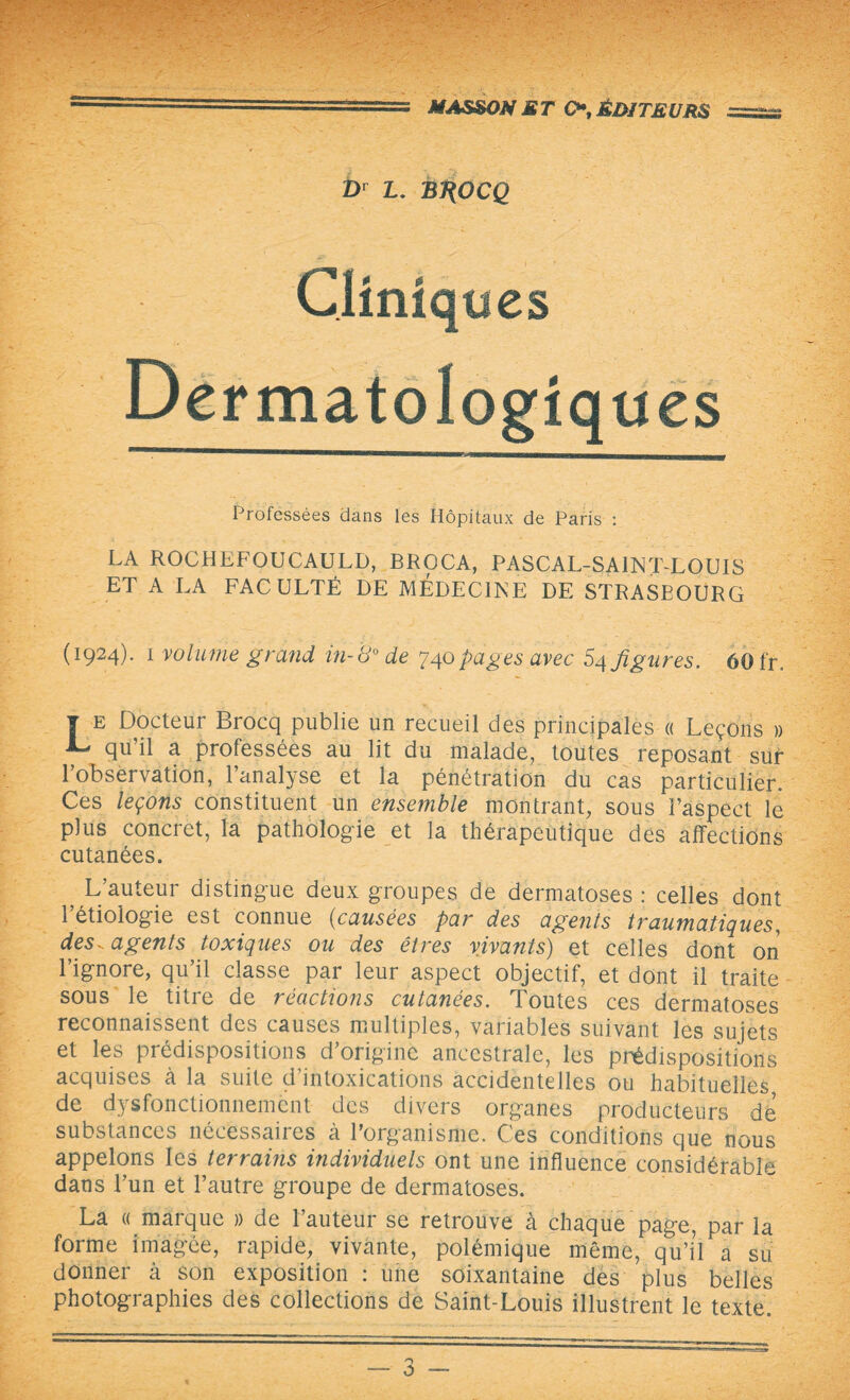 Dr L. BJ^OCQ Cliniques Dermatologiques Professées dans les Hôpitaux de Paris : LA ROCHEFOUCAULD, BROCA, PASCAL-SA1NT-LOUIS ET A LA FACULTÉ DE MEDECINE DE STRASEOURG (1924). 1 volume grand in-8° de 740pages avec 54 figures. 60 fr\ T e Docteur Brocq publie un recueil des principales « Leçons » , qu’il a professées au lit du malade, toutes reposant sur l’observation, l’analyse et la pénétration du cas particulier. Ces leçons constituent un ensemble montrant, sous l’aspect le plus concret, la pathologie et la thérapeutique des affections cutanées. 5 L’auteur distingue deux groupes de dermatoses : celles dont 1 étiologie est connue (causées par des agents traumatiques, desv agents toxiques ou des êtres vivants) et celles dont on l’ignore, qu’il classe par leur aspect objectif, et dont il traite sous le titre de réactions cutanées. Toutes ces dermatoses reconnaissent des causes multiples, variables suivant les sujets et les prédispositions d’origine ancestrale, les prédispositions acquises à la suite d’intoxications accidentelles ou habituelles de dysfonctionnement des divers organes producteurs de substances nécessaires à 1 organisme. Ces conditions que nous appelons les terrains individuels ont une influence considérable dans l’un et l’autre groupe de dermatoses. La « marque » de l’auteur se retrouve à chaque page, par la forme imagée, rapide, vivante, polémique même, qu’il a su donner à son exposition : une soixantaine des plus belles photographies des collections de Saint-Louis illustrent le texte.