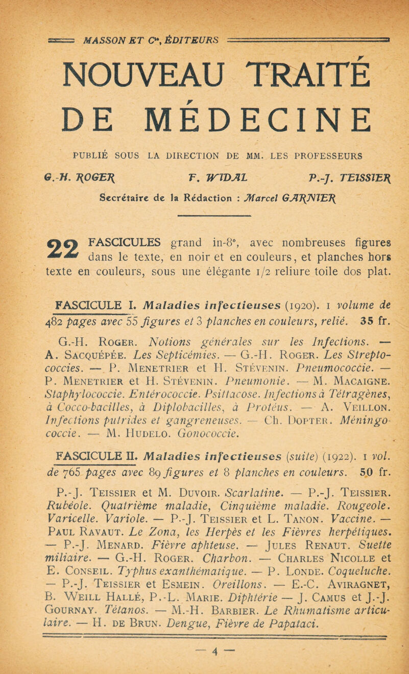 •••• - ; ■fyiC:- - ?;T7 - : . NOUVEAU TRAITE DE MÉDECINE PUBLIÉ SOUS LA DIRECTION DE MM. LES PROFESSEURS G. H. ROGER T. WIDAL P.-J. TEISSIER Secrétaire de la Rédaction : Marcel GARNIER €%€% FASCICULES grand in-8°, avec nombreuses figures dans le texte, en noir et en couleurs, et planches hors texte en couleurs, sous une élégante 1/2 reliure toile dos plat. FASCICULE L Maladies infectieuses (1920). 1 volume de 482 pages avec 55 figures et 3 planches en couleurs, relié. 35 fr. G.-H. Roger. Notions générales sur les Infections. — A. Sacquépée. Les Septicémies. — G.-H. Roger. Les Strepto- coccies. — P. Menetrier et II. Stévenin. Pneumococcie. — P. Menetrier et H. Stévenin. Pneumonie. — M. Macaigne. Staphylococcie. Entérococcie. Psittacose. Infections à Tétragènes, à Cocco-bacilles, à Diplobacilles, à Protèus. — A. Veillon. Infections putrides et gangreneuses. — Ch. Dopter. Mèningo coccie. ■— M. Hudelo. Gonococcie. FASCICULE IL Maladies infectieuses [suite) (1922). 1 vol. de 765 pages avec 89 figures et 8 planches en couleurs. 50 fr. P.-J. Teissier et M. Duvoir. Scarlatine. — P.-J- Teissier. Rubéole. Quatrième maladie, Cinquième maladie. Rougeole. Varicelle. Variole. — P.-J. Teissier et L. Tanon. Vaccine. — Paul Ravaut. Le Zona, les Herpès et les Fièvres herpétiques. — P.-J. Ménard. Fièvre aphteuse. — Jules Renaut. Suette miliaire. — G.-H. Roger. Charbon. — Charles Nicolle et E. Conseil. Typhus exanthématique. — P. Londe. Coqueluche. — P.-J. Teissier et Esmein. Oreillons. — E.-C. Aviragnet, B. Weill Halle, P.-L. Marie. Diphtérie — J. Camus et J.-J. Gournay. Tétanos. — M.-H. Barbier. Le Rhumatisme articu¬ laire. — H. de Brun. Dengue, Fièvre de Papataci.