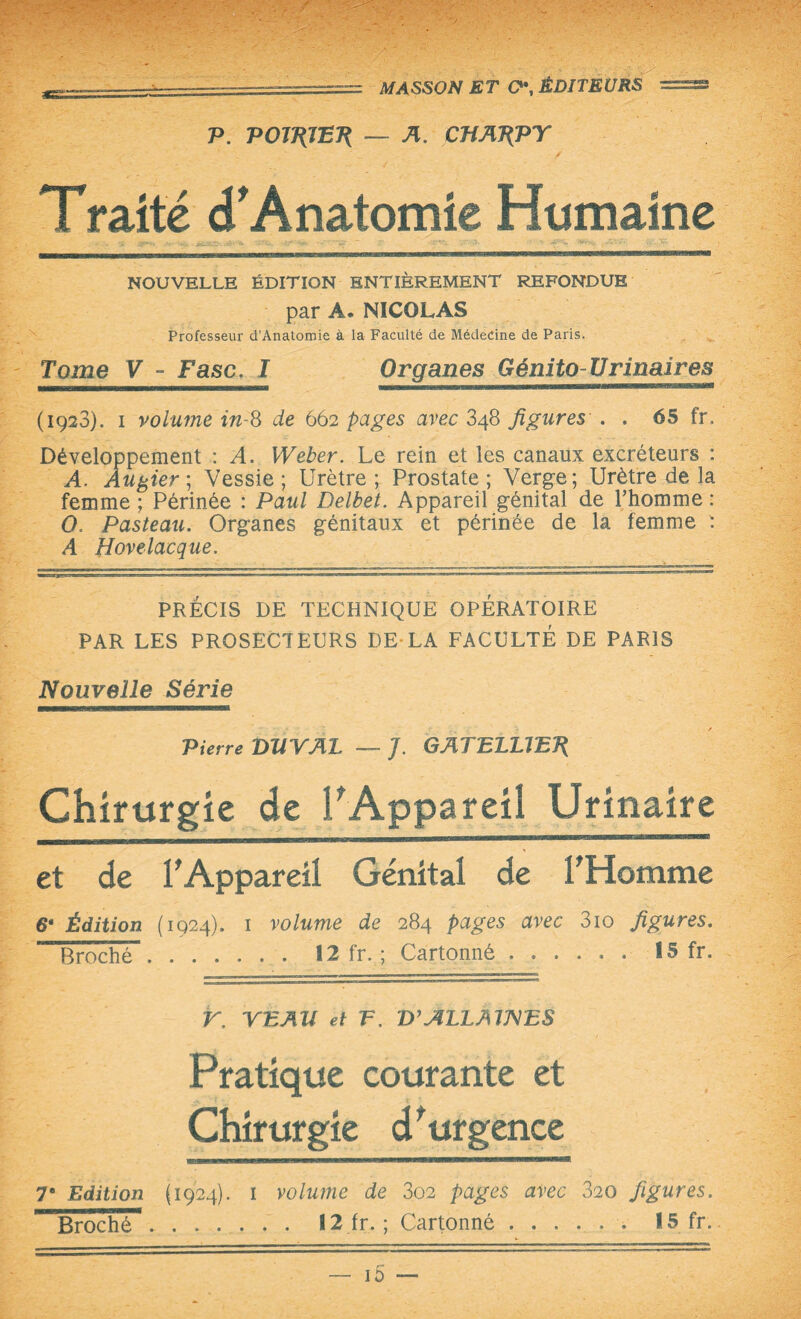 P. POJPJ'ETi — A. CTiATiPY Traité <f Anatomie Humaine NOUVELLE ÉDITION ENTIÈREMENT REFONDUE par A. NICOLAS Professeur d’Anatomie à la Faculté de Médecine de Paris. Tome V - F asc. I Organes Génito-Urinaires (1928). 1 volume in-8 de 662 pages avec 348 figures . . 65 fr. Développement : A. Weber. Le rein et les canaux excréteurs : A. Aubier; Vessie; Urètre; Prostate; Verge; Urètre de la femme ; Périnée : Paul Delbet. Appareil génital de l’homme : O. Pasteau. Organes génitaux et périnée de la femme : A Hovelacque. PRÉCIS DE TECHNIQUE OPÉRATOIRE PAR LES PROSECTEURS DE-LA FACULTÉ DE PARIS Nouvelle Série Pierre miVAL —- J. GATBLUE7{ Chirurgie de l’Appareil Urinaire et de l'Appareil Génital de l'Homme 6* Édition (1924). 1 volume de 284 pages avec 3io figures. Broché. 12 fr. ; Cartonné ...... 15 fr. V. VEAU et F. V’ALLAWES Pratique courante et Chirurgie d’urgence 7e Edition (1924). i volume de 302 pages avec 320 figures.