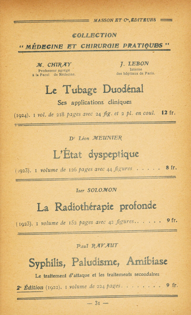 COLLECTION « MÉDECINE ET CHIRURGIE PRATIQÜBS ” -- . ... mm |H IIIÉIIM.. M. CftlRAY Professeur agrégé à la Facul de Médecine. J. LEBOJV Interne des hôpitaux de Paris. Le T ubage Duodénai Ses applications cliniques (1924). 1 vol. de 218 pages avec 24 fig. et 2 pL en coul. - • ' ' ' . „ 5 7 12 fr. Dr Léon MEltmETi L'Ètat dyspeptique (1923). 1 volume de 126 pages avec 44 figures ..... Sfr. Jser SOLOMON La Radiothérapie profonde / (i923). 1 volume de 152 pages avec 42 figures.. .... 9 fr. Paul RAVAllT Syphilis, Paludisme, Amibiase Le traitement d'attaque et les traitements secondaires