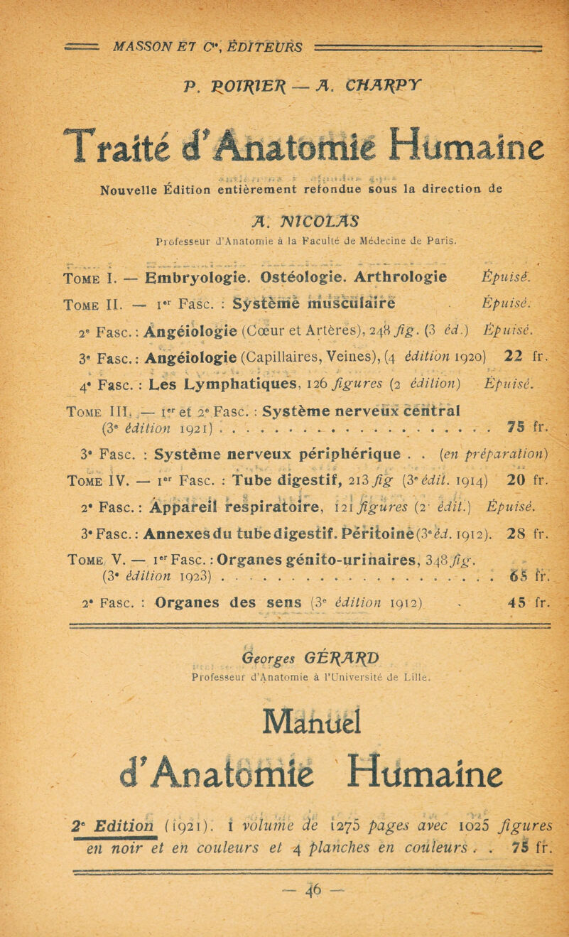 == MASSON E7 0\ EDITEURS ■ . - -- — P. POiEfETi — A. CHA^PY T faite cP Aüatomie Humaine Nouvelle Édition entièrement refondue sous la direction de A. mCOLAS Professeur d’Anatomîê à la Faculté de Médecine de Paris. Tome I. — Embryologie. Ostéologie. Arthrologie Épuisé. Tome IL — rr Fasc. : Système musculaire Épuisé. 2e Fasc. : Àngéiologie (Cœur et Artères), 248 fig. (3 èd.) Épuisé. 3* Fasc. : Angéiologie (Capillaires, Veines), (4 édition 1920) 22 fr. 4e Fasc. : Les Lymphatiques, 126 figures (2 édition) Épuisé. Tome III,ier et 2e Fasc. : Système nerveux central (3ô édition 1921).7B fr. 3* Fasc. : Système nerveux périphérique . . [en préparation) Tome IV. — Ier Fasc. : Tube digestif, 2i3 fig [3eédit. 1914) 20 fr. 2* Fasc.: Appareil respiratoire, 121 figures (2' édit.) Épuisé. 3* Fasc. : Annexes du tube digestif. Péritoinè(3sèd. 1912). 28 fr. Tome V.— ier Fasc. : Organes génito-urinaires, 34877^. (3* édition 1923) ..65 fi*. 2* Fasc. : Organes des sens (3e édition 1912) . 45 fr. Georges GÉ7{A7^D Professeur d’Anatomie à l'Université de Lille. Manuel cT Anatomie Humaine 2e Edition (1921). 1 volume de 1275 pages avec 1026 figures en noir et en couleurs et 4 planches en couleurs , . 75 fr.