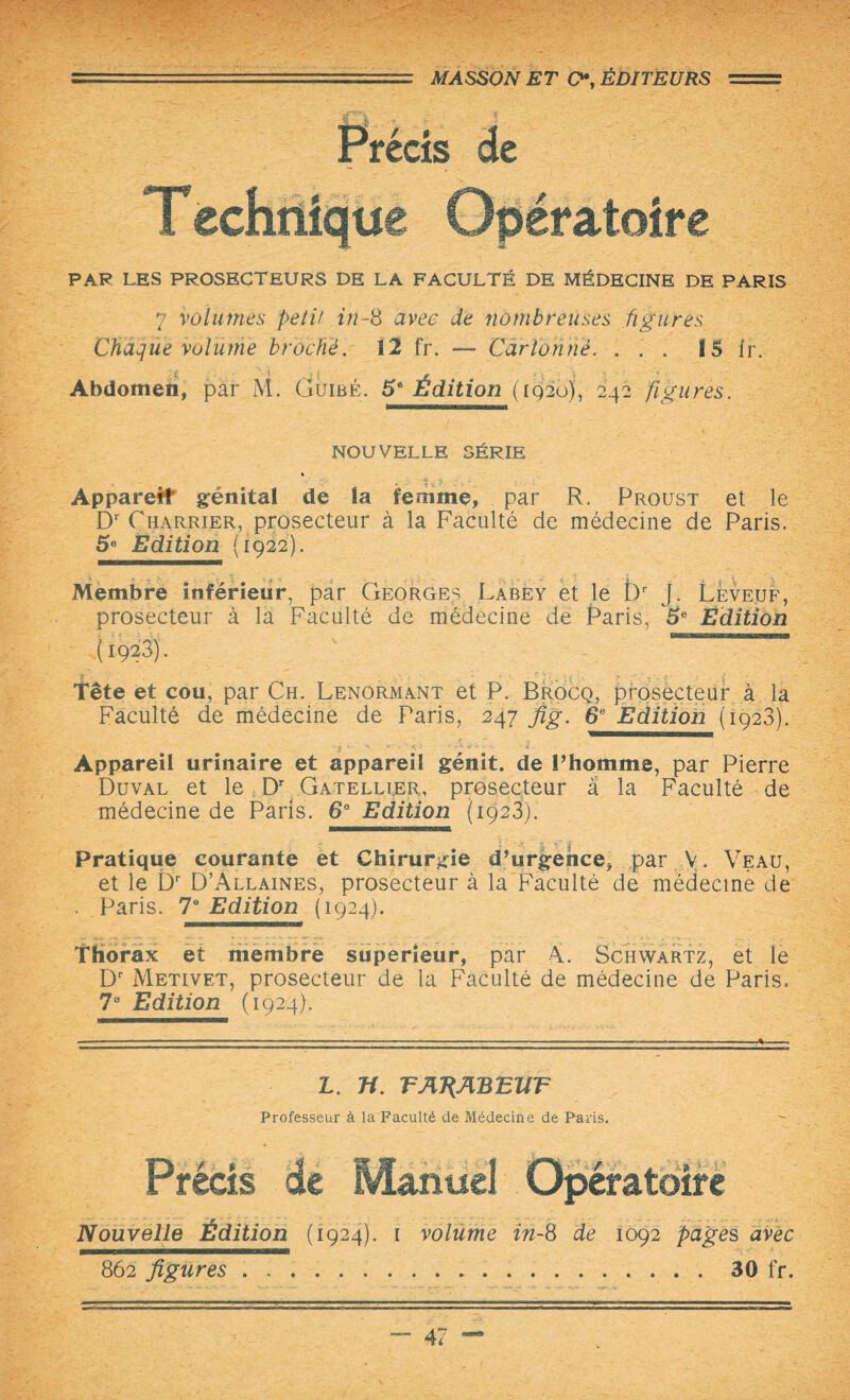 ' 1 ----- .~ MASSON ET O*, ÉDITEURS = Précis de Teehnique Opératoire PAR LES PROSECTEURS DE LA FACULTÉ DE MÉDECINE DE PARIS 7 volumes petit in-S avec de nombreuses figures Chaque volume broché. 12 fr. — Cartonné. ... 1S Ir. Abdomen, par M. Guise. 5* Édition (iq2o), 242 figures. NOUVELLE SÉRIE Appareil génital de la femme, . par R. Proust et le Dr Charrier, prosecteur à la Faculté de médecine de Paris. 5e Edition (1922). Membre inférieur, par Georges Labey et le t)r J. Leveuf, prosecteur à la Faculté de médecine de Paris, 5e Edition Tête et cou, par Ch. Lenormant et P. Brocq, prosecteur à la Faculté de médecine de Paris, 247 Jig. 6e Edition (1923). Appareil urinaire et appareil génit. de l’homme, par Pierre Duval et le Dr Gatellier, prosecteur a la Faculté de médecine de Paris. 6° Edition (1923). Pratique courante et Chirurgie d’urgence, par V. Veau, et le CT D’Allaines, prosecteur à la Faculté de médecine de . Paris. 78 Edition (1924). Thorax et membre supérieur, par Â. Schwartz, et le Dr Metivet, prosecteur de la Faculté de médecine de Paris. 73 Edition (1924). L. n. TAT{ABEUT Professeur à la Faculté de Médecine de Paris. Précis de Manuel Opératoire Nouvelle Édition (1924). 1 volume in-8 de 1092 page s avec 862 figures.30 fr.