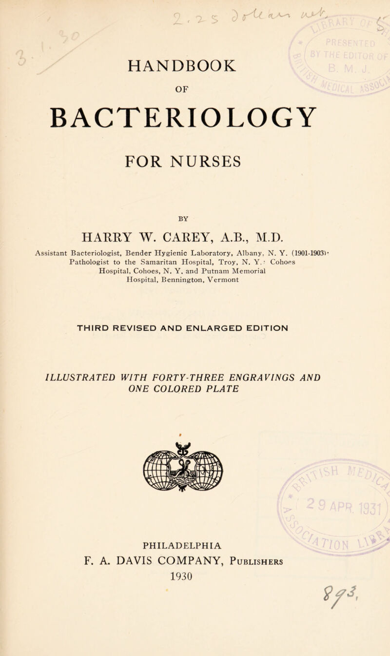 HANDBOOK OF BACTERIOLOGY FOR NURSES BY HARRY W. CAREY, A.B., M.D. Assistant Bacteriologist, Bender Hygienic Laboratory, Albany, N. Y. (1901-1903)* Pathologist to the Samaritan Hospital, Troy, N. Y. r Cohoes Hospital, Cohoes, N. Y, and Putnam Memorial Hospital, Bennington, Vermont THIRD REVISED AND ENLARGED EDITION ILLUSTRATED WITH FORTY-THREE ENGRAVINGS AND ONE COLORED PLATE PHILADELPHIA F. A. DAVIS COMPANY, Publishers 1930