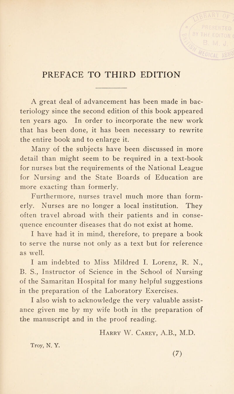 PREFACE TO THIRD EDITION A great deal of advancement has been made in bac- teriology since the second edition of this book appeared ten years ago. In order to incorporate the new work that has been done, it has been necessary to rewrite the entire book and to enlarge it. Many of the subjects have been discussed in more detail than might seem to be required in a text-book for nurses but the requirements of the National League for Nursing and the State Boards of Education are more exacting than formerly. Furthermore, nurses travel much more than form- erly. Nurses are no longer a local institution. They often travel abroad with their patients and in conse- quence encounter diseases that do not exist at home. I have had it in mind, therefore, to prepare a book to serve the nurse not only as a text but for reference as well. I am indebted to Miss Mildred I. Lorenz, R. N., B. S., Instructor of Science in the School of Nursing of the Samaritan Hospital for many helpful suggestions in the preparation of the Laboratory Exercises. I also wish to acknowledge the very valuable assist- ance given me by my wife both in the preparation of the manuscript and in the proof reading. Harry W. Carey, A.B., M.D. Troy, N. Y.