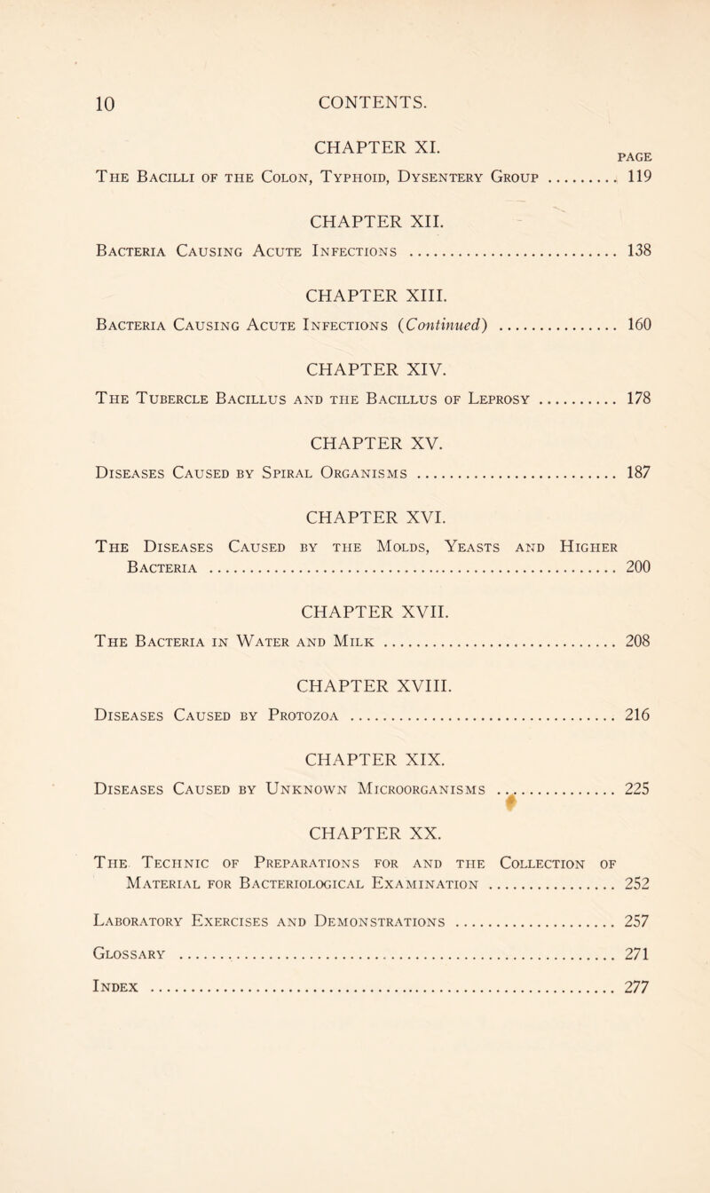 CHAPTER XI. The Bacilli of the Colon, Typhoid, Dysentery Group CHAPTER XII. Bacteria Causing Acute Infections CHAPTER XIII. PAGE 119 138 Bacteria Causing Acute Infections (Continued) 160 CHAPTER XIV. The Tubercle Bacillus and the Bacillus of Leprosy 178 CHAPTER XV. Diseases Caused by Spiral Organisms 187 CHAPTER XVI. The Diseases Caused by the Molds, Yeasts and Higher Bacteria 200 CHAPTER XVII. The Bacteria in Water and Milk 208 CHAPTER XVIII. Diseases Caused by Protozoa 216 CHAPTER XIX. Diseases Caused by Unknown Microorganisms 225 CHAPTER XX. The Technic of Preparations for and the Collection of Material for Bacteriological Examination 252 Laboratory Exercises and Demonstrations 257 Glossary 271 Index 277