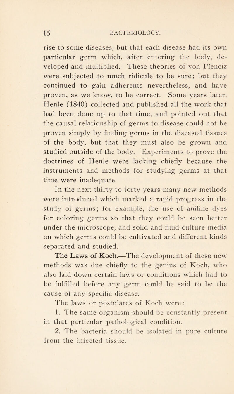 rise to some diseases, but that each disease had its own particular germ which, after entering the body, de- veloped and multiplied. These theories of von Plenciz were subjected to much ridicule to be sure; but they continued to gain adherents nevertheless, and have proven, as we know, to be correct. Some years later, Henle (1840) collected and published all the work that had been done up to that time, and pointed out that the causal relationship of germs to disease could not be proven simply by finding germs in the diseased tissues of the body, but that they must also be grown and studied outside of the body. Experiments to prove the doctrines of Henle were lacking chiefly because the instruments and methods for studying germs at that time were inadequate. In the next thirty to forty years many new methods were introduced which marked a rapid progress in the study of germs; for example, the use of aniline dyes for coloring germs so that they could be seen better under the microscope, and solid and fluid culture media on which germs could be cultivated and different kinds separated and studied. The Laws of Koch.—The development of these new methods was due chiefly to the genius of Koch, who also laid down certain laws or conditions which had to be fulfilled before any germ could be said to be the cause of any specific disease. The laws or postulates of Koch were: 1. The same organism should be constantly present in that particular pathological condition. 2. The bacteria should be isolated in pure culture from the infected tissue.