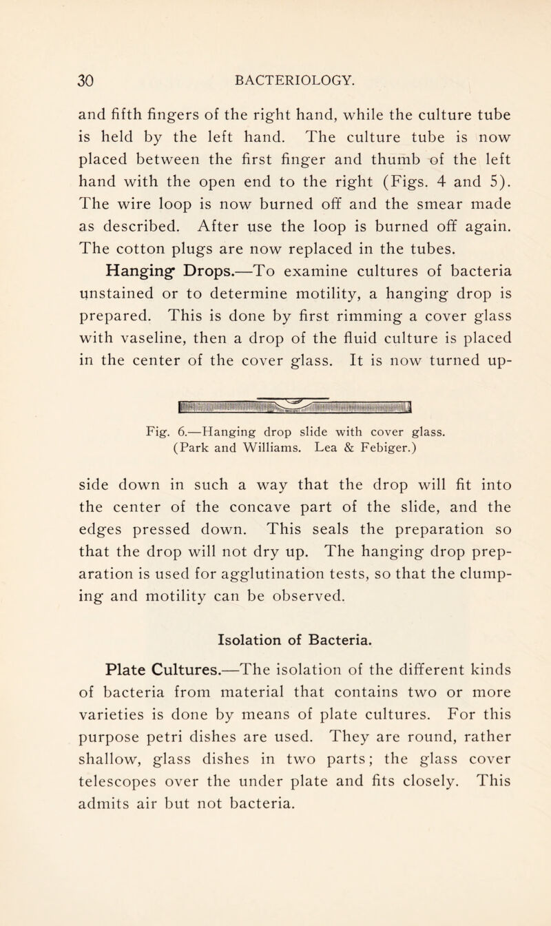 and fifth fingers of the right hand, while the culture tube is held by the left hand. The culture tube is now placed between the first finger and thumb of the left hand with the open end to the right (Figs. 4 and 5). The wire loop is now burned off and the smear made as described. After use the loop is burned off again. The cotton plugs are now replaced in the tubes. Hanging* Drops.—To examine cultures of bacteria unstained or to determine motility, a hanging drop is prepared. This is done by first rimming a cover glass with vaseline, then a drop of the fluid culture is placed in the center of the cover glass. It is now turned up- Fig. 6.—Hanging drop slide with cover glass. (Park and Williams. Lea & Febiger.) side down in such a way that the drop will fit into the center of the concave part of the slide, and the edges pressed down. This seals the preparation so that the drop will not dry up. The hanging drop prep- aration is used for agglutination tests, so that the clump- ing and motility can be observed. Isolation of Bacteria. Plate Cultures.—The isolation of the different kinds of bacteria from material that contains two or more varieties is done by means of plate cultures. For this purpose petri dishes are used. They are round, rather shallow, glass dishes in two parts; the glass cover telescopes over the under plate and fits closely. This admits air but not bacteria.