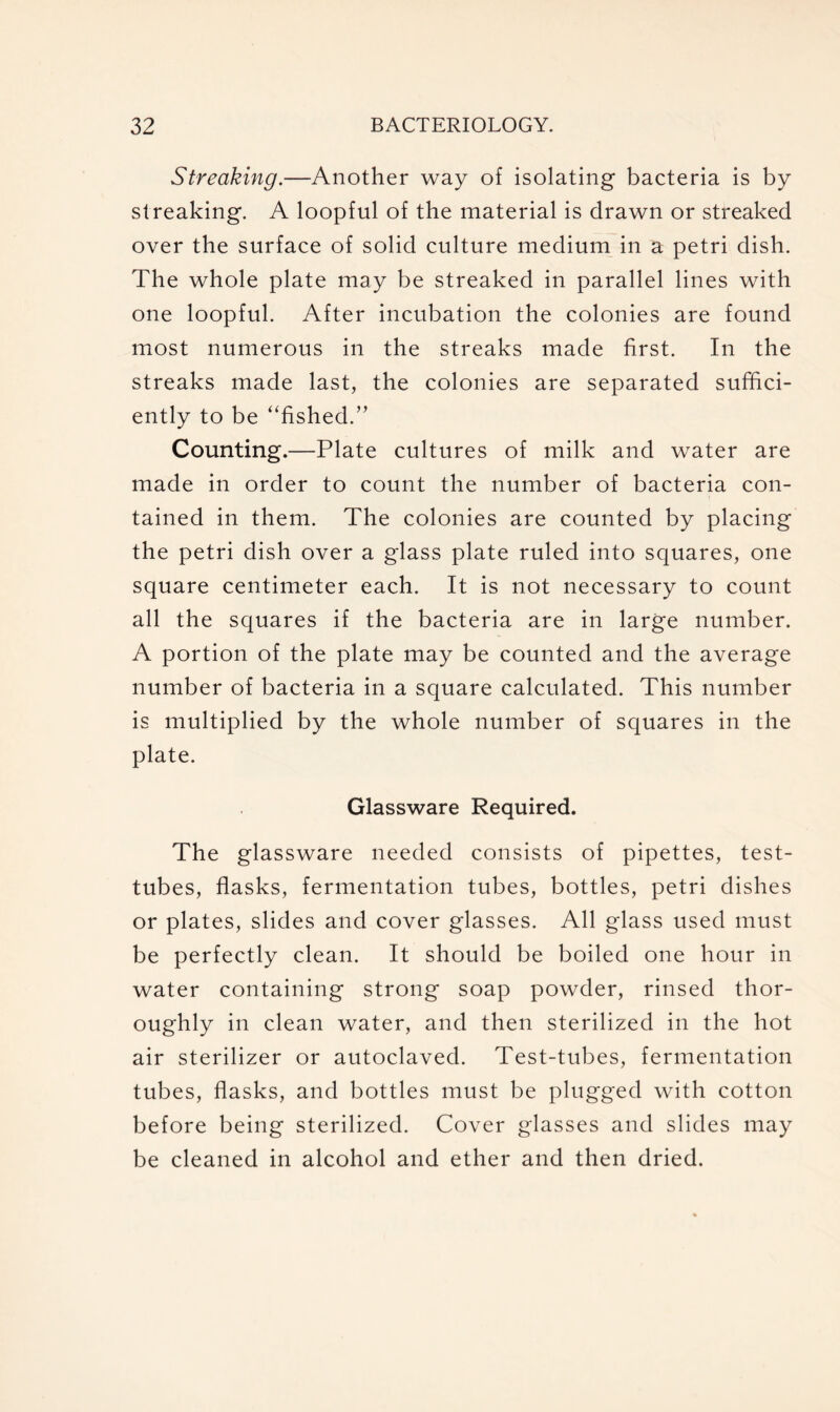 Streaking.—Another way of isolating bacteria is by streaking. A loopful of the material is drawn or streaked over the surface of solid culture medium in a petri dish. The whole plate may be streaked in parallel lines with one loopful. After incubation the colonies are found most numerous in the streaks made first. In the streaks made last, the colonies are separated suffici- ently to be “fished.” Counting.—Plate cultures of milk and water are made in order to count the number of bacteria con- tained in them. The colonies are counted by placing the petri dish over a glass plate ruled into squares, one square centimeter each. It is not necessary to count all the squares if the bacteria are in large number. A portion of the plate may be counted and the average number of bacteria in a square calculated. This number is multiplied by the whole number of squares in the plate. Glassware Required. The glassware needed consists of pipettes, test- tubes, flasks, fermentation tubes, bottles, petri dishes or plates, slides and cover glasses. All glass used must be perfectly clean. It should be boiled one hour in water containing strong soap powder, rinsed thor- oughly in clean water, and then sterilized in the hot air sterilizer or autoclaved. Test-tubes, fermentation tubes, flasks, and bottles must be plugged with cotton before being sterilized. Cover glasses and slides may be cleaned in alcohol and ether and then dried.