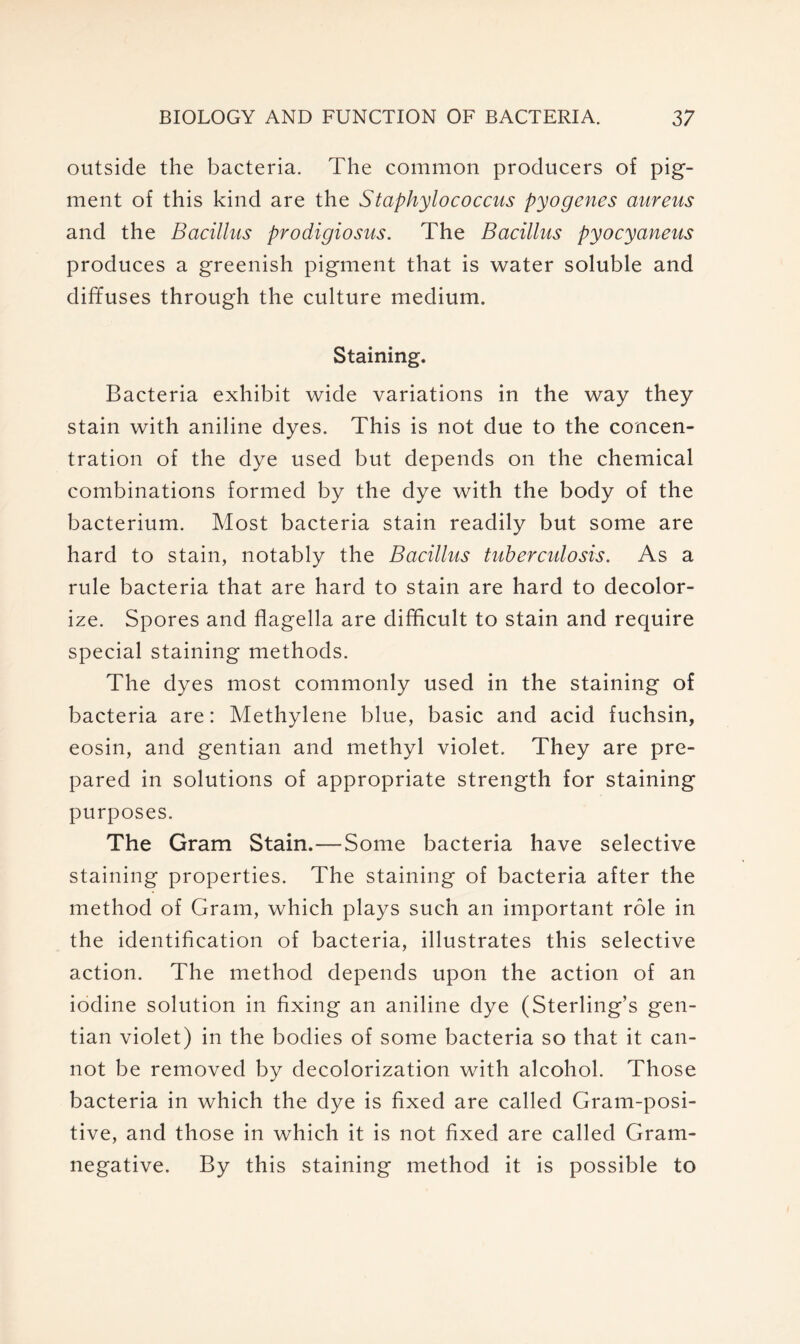 outside the bacteria. The common producers of pig- ment of this kind are the Staphylococcus pyogenes aureus and the Bacillus prodigiosus. The Bacillus pyocyaneus produces a greenish pigment that is water soluble and diffuses through the culture medium. Staining. Bacteria exhibit wide variations in the way they stain with aniline dyes. This is not due to the concen- tration of the dye used but depends on the chemical combinations formed by the dye with the body of the bacterium. Most bacteria stain readily but some are hard to stain, notably the Bacillus tuberculosis. As a rule bacteria that are hard to stain are hard to decolor- ize. Spores and flagella are difficult to stain and require special staining methods. The dyes most commonly used in the staining of bacteria are: Methylene blue, basic and acid fuchsin, eosin, and gentian and methyl violet. They are pre- pared in solutions of appropriate strength for staining purposes. The Gram Stain.—Some bacteria have selective staining properties. The staining of bacteria after the method of Gram, which plays such an important role in the identification of bacteria, illustrates this selective action. The method depends upon the action of an iodine solution in fixing an aniline dye (Sterling’s gen- tian violet) in the bodies of some bacteria so that it can- not be removed by decolorization with alcohol. Those bacteria in which the dye is fixed are called Gram-posi- tive, and those in which it is not fixed are called Gram- negative. By this staining method it is possible to