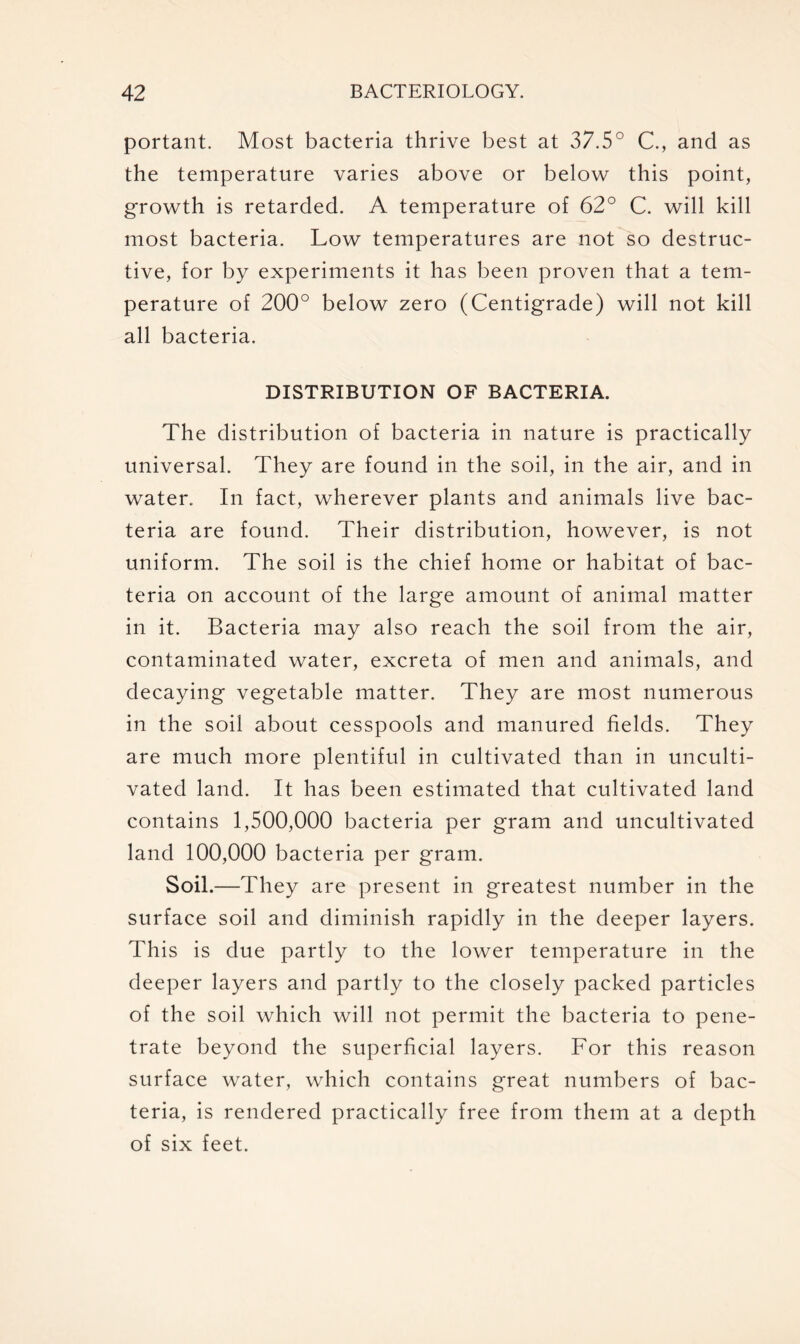 portant. Most bacteria thrive best at 37.5° C., and as the temperature varies above or below this point, growth is retarded. A temperature of 62° C. will kill most bacteria. Low temperatures are not so destruc- tive, for by experiments it has been proven that a tem- perature of 200° below zero (Centigrade) will not kill all bacteria. DISTRIBUTION OF BACTERIA. The distribution of bacteria in nature is practically universal. They are found in the soil, in the air, and in water. In fact, wherever plants and animals live bac- teria are found. Their distribution, however, is not uniform. The soil is the chief home or habitat of bac- teria on account of the large amount of animal matter in it. Bacteria may also reach the soil from the air, contaminated water, excreta of men and animals, and decaying vegetable matter. They are most numerous in the soil about cesspools and manured fields. They are much more plentiful in cultivated than in unculti- vated land. It has been estimated that cultivated land contains 1,500,000 bacteria per gram and uncultivated land 100,000 bacteria per gram. Soil.—They are present in greatest number in the surface soil and diminish rapidly in the deeper layers. This is due partly to the lower temperature in the deeper layers and partly to the closely packed particles of the soil which will not permit the bacteria to pene- trate beyond the superficial layers. For this reason surface water, which contains great numbers of bac- teria, is rendered practically free from them at a depth of six feet.