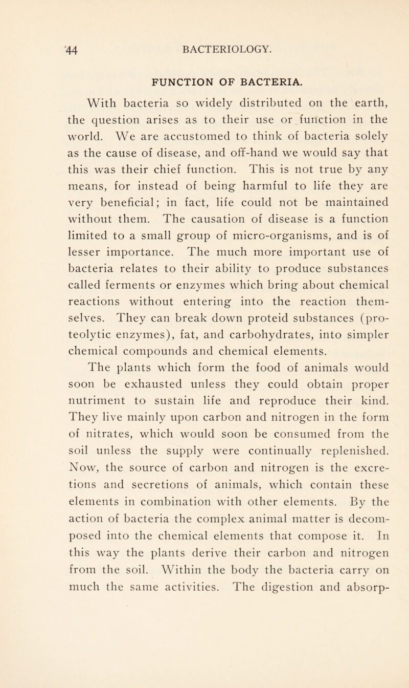 FUNCTION OF BACTERIA. With bacteria so widely distributed on the earth, the question arises as to their use or function in the world. We are accustomed to think of bacteria solely as the cause of disease, and off-hand we would say that this was their chief function. This is not true by any means, for instead of being harmful to life they are very beneficial; in fact, life could not be maintained without them. The causation of disease is a function limited to a small group of micro-organisms, and is of lesser importance. The much more important use of bacteria relates to their ability to produce substances called ferments or enzymes which bring about chemical reactions without entering into the reaction them- selves. They can break down proteid substances (pro- teolytic enzymes), fat, and carbohydrates, into simpler chemical compounds and chemical elements. The plants which form the food of animals would soon be exhausted unless they could obtain proper nutriment to sustain life and reproduce their kind. They live mainly upon carbon and nitrogen in the form of nitrates, which would soon be consumed from the soil unless the supply were continually replenished. Now, the source of carbon and nitrogen is the excre- tions and secretions of animals, which contain these elements in combination with other elements. By the action of bacteria the complex animal matter is decom- posed into the chemical elements that compose it. In this way the plants derive their carbon and nitrogen from the soil. Within the body the bacteria carry on much the same activities. The digestion and absorp-