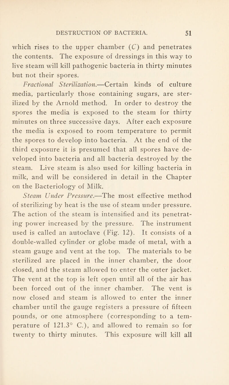 which rises to the upper chamber (C) and penetrates the contents. The exposure of dressings in this way to live steam will kill pathogenic bacteria in thirty minutes but not their spores. Fractional Sterilization.—Certain kinds of culture media, particularly those containing sugars, are ster- ilized by the Arnold method. In order to destroy the spores the media is exposed to the steam for thirty minutes on three successive days. After each exposure the media is exposed to room temperature to permit the spores to develop into bacteria. At the end of the third exposure it is presumed that all spores have de- veloped into bacteria and all bacteria destroyed by the steam. Live steam is also used for killing bacteria in milk, and will be considered in detail in the Chapter on the Bacteriology of Milk. Steam Under Pressure.—The most effective method of sterilizing by heat is the use of steam under pressure. The action of the steam is intensified and its penetrat- ing power increased by the pressure. The instrument used is called an autoclave (Fig. 12). It consists of a double-walled cylinder or globe made of metal, with a steam gauge and vent at the top. The materials to be sterilized are placed in the inner chamber, the door closed, and the steam allowed to enter the outer jacket. The vent at the top is left open until all of the air has been forced out of the inner chamber. The vent is now closed and steam is allowed to enter the inner chamber until the gauge registers a pressure of fifteen pounds, or one atmosphere (corresponding to a tem- perature of 121.3° C.), and allowed to remain so for twenty to thirty minutes. This exposure will kill all